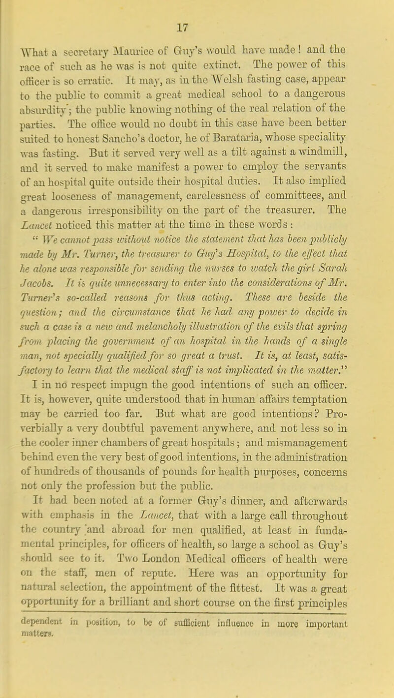 What a secretary Maurice of Guy's \\-oukl have made! and the race of such as he was is not quite extinct. The power of this officer is so eiTatic. It may, as in the Welsh ftistiug case, appear to the public to commit a great medical school to a dangerous absiu-dity'; the public knowing nothing of the real relation of the parties. The office would no doubt in this case have been better suited to honest Sancho's doctor, he of Barataria, whose speciality was fasting. But it served very well as a tilt against a windmill, and it served to make manifest a power to employ the servants of an hospital quite outside their hospital duties. It also implied great looseness of management, carelessness of committees, and a dangerous iiTCsponsibility on the part of the treasurer. The Lancet noticed this matter at the time in these words :  We cannot 2)(iss idthout notice the statement that has heen inihlichj made by Mr. Turner, the treasurer to Guy's Hospital, to the effect that he alone was responsible for sending the nurses to luatch the girl Sarah Jacobs. It is quite unnecessaiy to enter into the considerations of Mr. Turner's so-called reasons for thus acting. These are beside the question; and the circumstance that he had any poiver to decide in such a case is a new and melancholy illustration of the evils that spring from placing the government of an hospital in the hands of a single man, not specially qualified for so great a trust. It is, at least, satis- factory to learn that the medical staff is not implicated in the matter.''' I in no respect impugn the good intentions of such an officer. It is, however, quite luiderstood that in hiunan affairs temptation may be carried too far. But what are good intentions? Pro- verbially a very doubtful pavement anywhere, and not less so in the cooler inner chambers of great hospitals; and mismanagement behind even the very best of good intentions, in the admiBistration of hundreds of thousands of poimds for health piu'poses, concerns not only the profession but the public. It had been noted at a former Guy's dinner, and afterwards with emphasis in the Lancet, that with a large call throughout the country and abroad for men qualified, at least in fimda- mental princijJes, for officers of health, so large a school as Guy's should see to it. Two London Medical officers of health were on the staff, men of repute. Here was an opportunity for natiu-al selection, the appointment of the fittest. It was a great opportimity for a brilliant and short course on the first principles dependent in i)09ition, to be of BiilDcicnt influence in more important matters.
