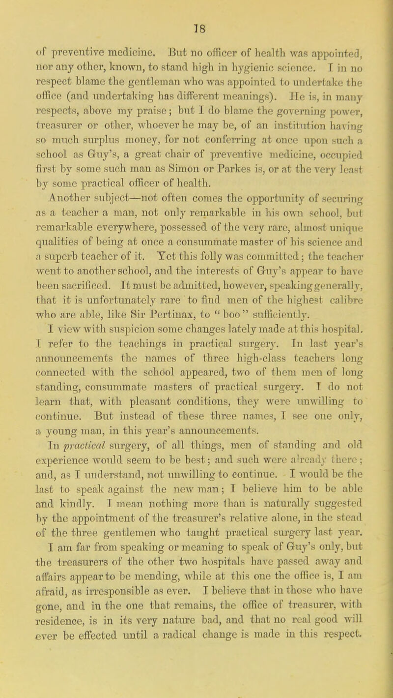 of preventive medicine. But no officer of lieallb was appointed, nor any other, Imown, to stand high in hygienic science. I in no respect blame the gentleman who was appointed to undertake the oflfice (and imdertalcing has different meanings). He is, in many respects, above my praise; but I do blame the governing power, treasurer or other, whoever he may be, of an institution hay'mg so much surplus money, for not conferring at once upon such a school as Guy's, a great chair of preventive medicine, occupied first by some such man as Simon or Parkes is, or at the very least by some practical ofRcer of health. Another subject—not often comes the opportiuiity of securing as a teacher a man, not only remarkable in his OAvn school, but remarkable everywhere, possessed of the very rare, almost unique qualities of being at once a consummate master of his science and n, superb teacher of it. Tet this folly was committed; the teacher went to another school, and the interests of Guy's appear to have been sacrificed. It must be admitted, however, speakinggenerall v, that it is unfortimately rare to find men of the highest calibre who are able, like Sir Pertinax, to  boo  sufficiently. I view with suspicion some changes lately made at this hospital. I refer to the teachings in practical surgerj'. In last year's announcements the names of three high-class teachers long connected with the school appeared, two of them men of long standing, consummate masters of practical surgery. I do not learn that, with pleasant conditions, they were unwilling to continue. But instead of these three names, I see one only, a young man, in this year's annoimcements. In practical surgery, of all things, men of standing and old experience would seem to be best; and such were already I hero ; and, as I understand, not unwilling to continue. I Avould be the last to speak against the new man; I believe him to be able and kindly. I mean nothing more than is naturally suggested by the appointment of the treasurer's relative alone, in the stead of the three gentlemen who taught practical surgery last year. I am far from speaking or meaning to speak of Guj^'s only, but the treasurers of the other two hospitals have passed away and affairs appear to be mending, while at this one the office is, I am afraid, as irresponsible as ever. I believe that in those ^\■ho have gone, and in the one that remains, the office of treasurer, with residence, is in its very nature bad, and that no real good will ever be effected until a radical change is made in this respect.