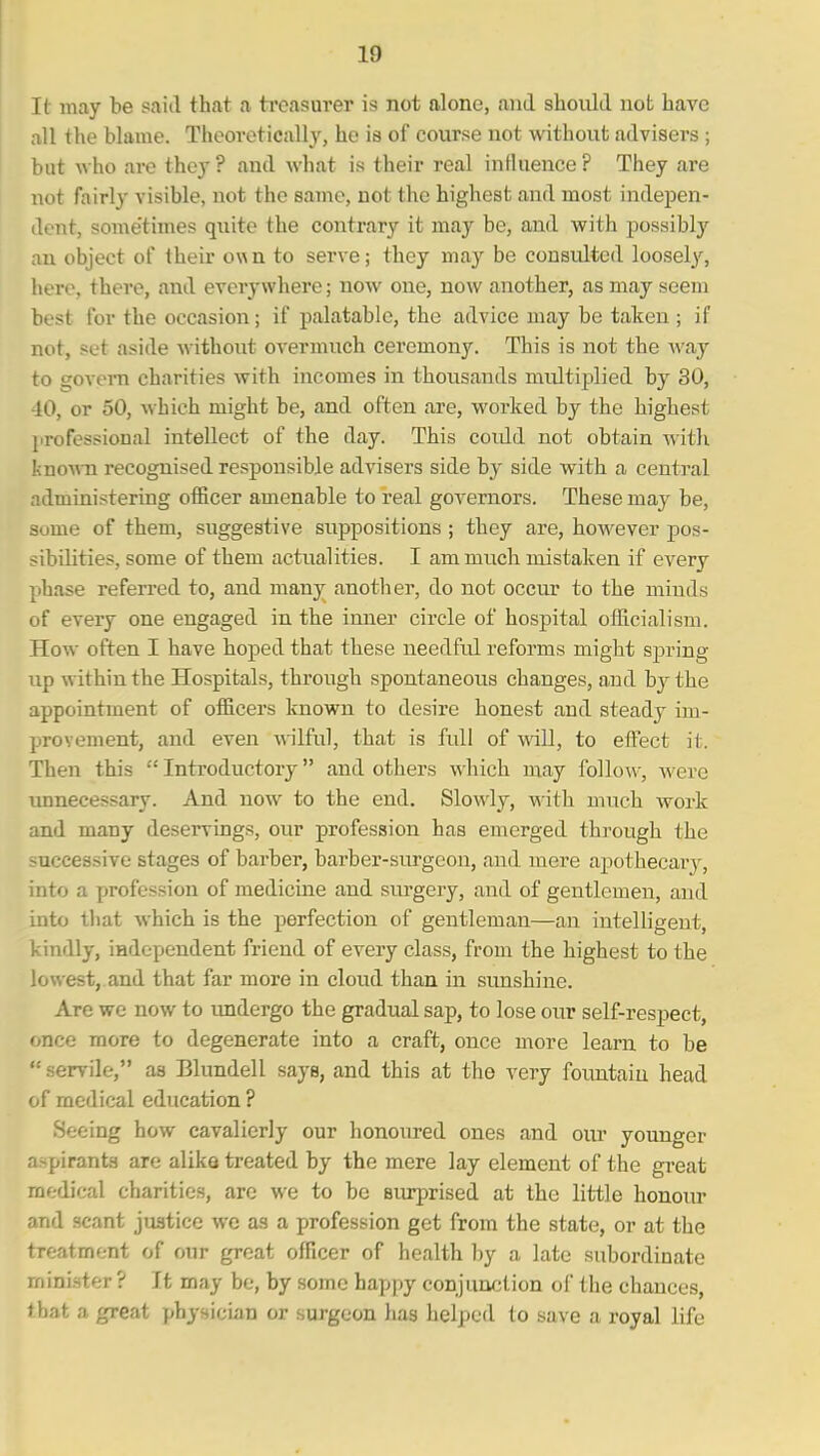 It may be said that a treasurer is not alone, and should not have all the blame. Theoretically, he is of course not without advisers ; but who are they ? and what is their real influence ? They are not fairly visible, not the same, not the highest and most indepen- dent, some'times quite the contrary it may be, and with possibly an object of their own to serve; they may be consulted loosely, here, there, and everywhere; now one, now another, as may seem best for the occasion; if palatable, the advice may be taken ; if not, set aside without overmuch ceremony. This is not the A\'ay to govern charities with incomes in thousands midtiplied by 30, 10, or 50, which might be, and often are, worked by the highest professional intellect of the day. This coidd not obtain Avith knoMTi recognised responsible advisers side by side with a central administering officer amenable to real governors. These may be, some of them, suggestive suppositions ; they are, however pos- sibilities, some of them actualities. I am much mistaken if every phase referred to, and many anotlier, do not occur to the minds of every one engaged in the inner circle of hospital officialism. How often I have hoped that these needful reforms might spring up within the Hospitals, through spontaneous changes, and by the appointment of officers known to desire honest and steady im- provement, and even wilful, that is full of will, to effect it. Then this Introductory and others -v^hich may follow, were unnecessary. And now to the end. SloA^dy, with much work and many deservings, our profession has emerged through the successive stages of barber, barber-surgeon, and mere aj)othecary, into a profession of medicine and surgery, and of gentlemen, and into that which is the perfection of gentleman—an intelligent, kindly, independent friend of every class, from the highest to the lowest,.and that far more in cloud than in simshine. Are we now to imdergo the gradual sap, to lose our self-respect, once more to degenerate into a craft, once more learn to be servile, as Blundell says, and this at the very fountain head of medical education ? Seeing how cavalierly our honoured ones and oiu- younger aspirants are alike treated by the mere lay element of the great medical charities, are we to be 8iu*prised at the little honour and i^cant justice wo as a profession get from the state, or at the treatment of our great officer of health by a late subordinate mini.ster ? It may be, by some happy conjunction of the chances, that a great physician or surgeon has helped to save a royal life