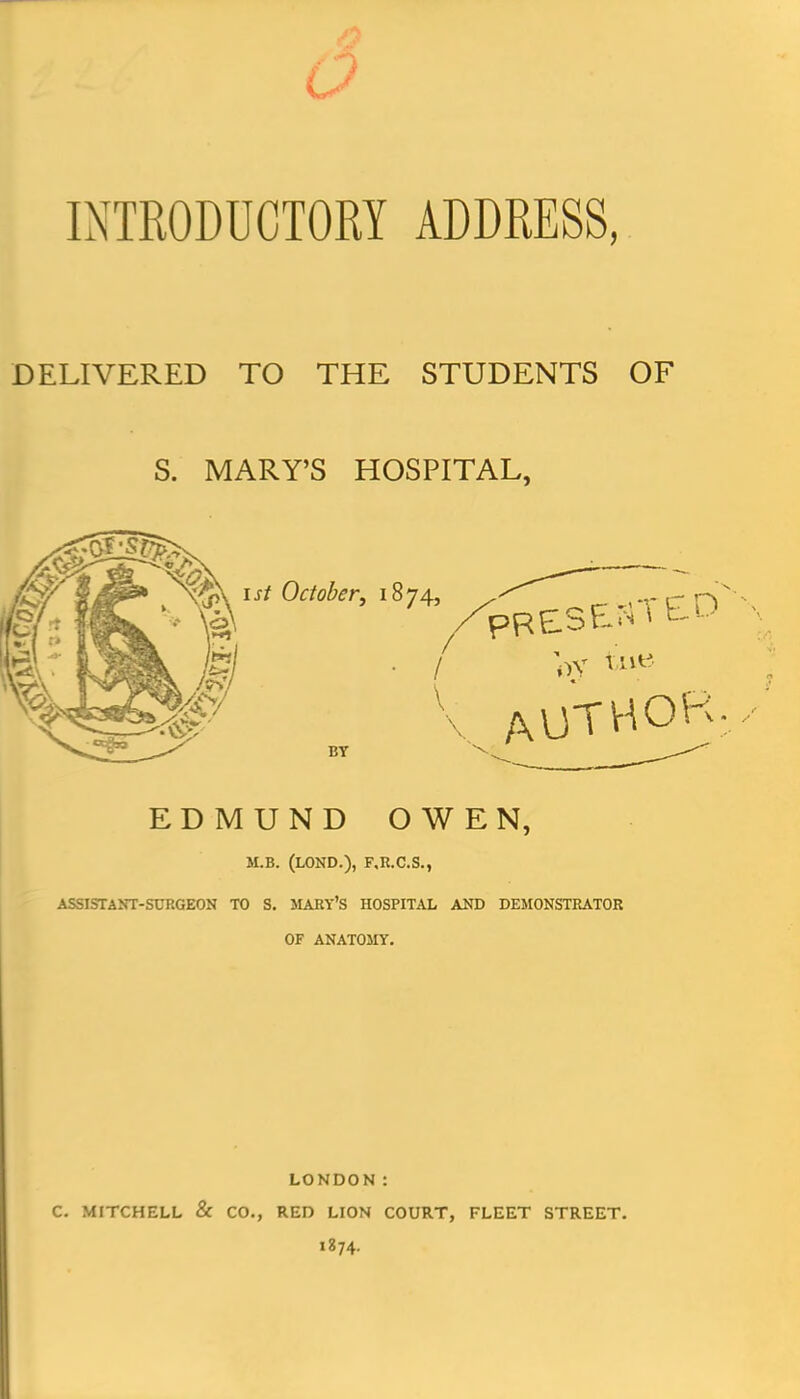 INTRODUCTORY ADDRESS, DELIVERED TO THE STUDENTS OF S. MARY'S HOSPITAL, EDMUND OWEN, M.B. (LOND.), F,R.C.S., ASSISTANT-SURGEON TO S. MARY'S HOSPITAL AND DEMONSTRATOR OF ANATOJIY. LONDON: C. MITCHELL & CO., RED LION COURT, FLEET STREET. 1874.