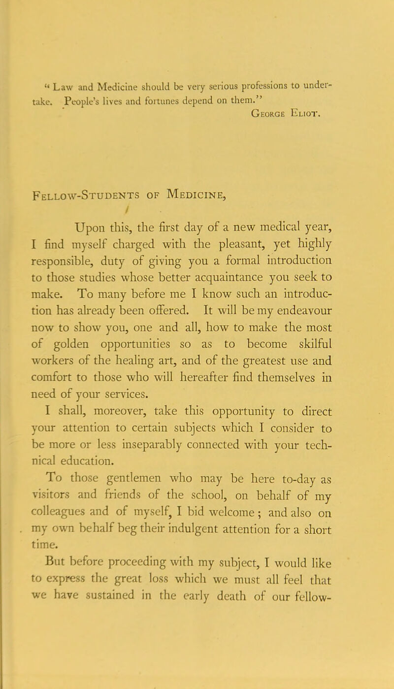 '« Law and Medicine should be very serious professions to under- take. People's lives and fortunes depend on them. George Eliot. Fellow-Students of Medicine, Upon this, the first day of a new medical year, I find myself charged with the pleasant, yet highly responsible, duty of giving you a formal introduction to those studies whose better acquaintance you seek to make. To many before me I know such an introduc- tion has already been offered. It will be my endeavour now to show you, one and all, how to make the most of golden opportunities so as to become skilful workers of the healing art, and of the greatest use and comfort to those who will hereafter find themselves in need of your services. I shall, moreover, take this opportunity to direct your attention to certain subjects which I consider to be more or less inseparably connected with your tech- nical education. To those gentlemen who may be here to-day as visitors and friends of the school, on behalf of my colleagues and of myself, I bid welcome ; and also on my own behalf beg their indulgent attention for a short time. But before proceeding with my subject, I would like to express the great loss which we must all feel that we have sustained in the early death of our fellow-