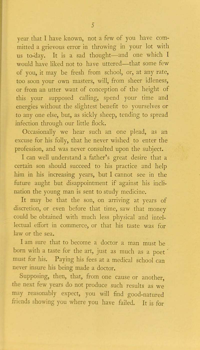 year that I have known, not u few of you have com- mitted a grievous error in throwing in your lot with us to-'day. It is a sad thought—and one which I would have liked not to have uttered—that some few of you, it may be fresh from school, or, at any rate, too soon your own masters, will, from sheer idleness, or from an utter want of conception of the height of this your supposed calling, spend your time and energies without the slightest benefit to yourselves or to any one else, but, as sickly sheep, tending to spread infection through our little flock. Occasionally we hear such an one plead, as an excuse for his folly, that he never wished to enter the profession, and was never consulted upon the subject. I can well understand a father's great desire that a certain son should succeed to his practice and help him in his increasing years, but I cannot see in the future aught but disappointment if against his incli- nation the young man is sent to study medicine. It may be that the son, on arriving at yeiu-s of discretion, or even before that time, saw that money could be obtained with much less physical and intel- lectual effort in commerce, or that his taste was for law or the sea. I am sure that to become a doctor a man must be bom with a taste for the art, just as much as a poet must for his. Paying his fees at a medical school can never insure his being made a doctor. Supposing, then, that, from one cause or another, the next few years do not produce such results as we may rea.sonably expect, you will find good-natured friends showing you where you have failed. It is for