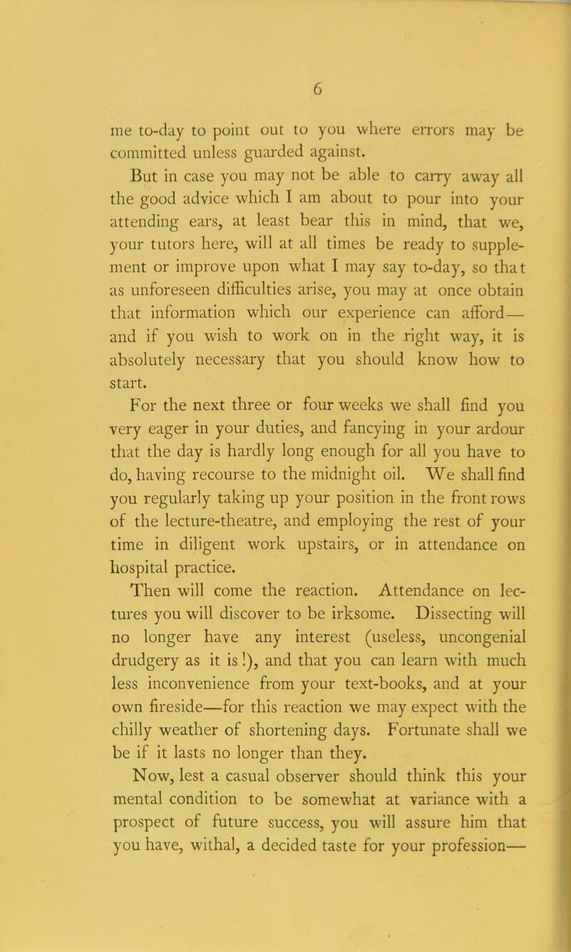 me to-day to point out to you where errors may be committed unless guarded against. But in case you may not be able to carry away all the good advice which I am about to pour into your attending ears, at least bear this in mind, that we, your tutors here, will at all times be ready to supple- ment or improve upon what I may say to-day, so that as unforeseen difficulties arise, you may at once obtain that information which our experience can afford— and if you wish to work on in the right way, it is absolutely necessary that you should know how to start. For the next three or four weeks we shall find you very eager in your duties, and fancying in your ardour that the day is hardly long enough for all you have to do, having recourse to the midnight oil. We shall find you regularly taking up your position in the front rows of the lecture-theatre, and employing the rest of your time in diligent work upstairs, or in attendance on hospital practice. Then will come the reaction. Attendance on lec- tures you will discover to be irksome. Dissecting will no longer have any interest (useless, uncongenial drudgery as it is !), and that you can learn with much less inconvenience from your text-books, and at your own fireside—for this reaction we may expect with the chilly weather of shortening days. Fortunate shall we be if it lasts no longer than they. Now, lest a casual observer should think this your mental condition to be somewhat at variance with a prospect of future success, you will assure him that you have, withal, a decided taste for your profession—