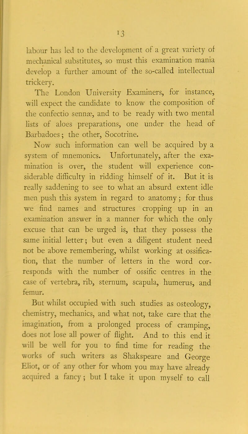 labour has led to the development of a great variety of mech-anical substitutes, so must this examination mania develop a further amount of the so-called intellectual trickery. The London University Examiners, for instance, will expect the candidate to know the composition of the confectio sennce, and to be ready with two mental lists of aloes prepai-ations, one under the head of Biu-badoes; the other, Socotrine. Now such information can well be acquired by a system of mnemonics. Unfortunately, after the exa- mination is over, the student will experience con- siderable difficulty in ridding himself of it. But it is really saddening to see to what an absurd extent idle men push this system in regard to anatomy; for thus we find names and structures cropping up in an examination answer in a manner for which the only excuse that can be urged is, that they possess the same initial letter; but even a diligent student need not be above remembering, whilst working at ossifica- tion, that the number of letters in the word cor- responds with the number of ossific centres in the case of vertebra, rib, sternum, scapula, humerus, and femur. But whilst occupied with such studies as osteology, chemistry, mechanics, and what not, take care that the imagination, from a prolonged process of cramping, does not lose all power of flight. And to this end it will be well for you to find time for reading the works of such writers as Shakspeare and George Eliot, or of any other for whom you may have already acquired a fancy; but I take it upon myself to call