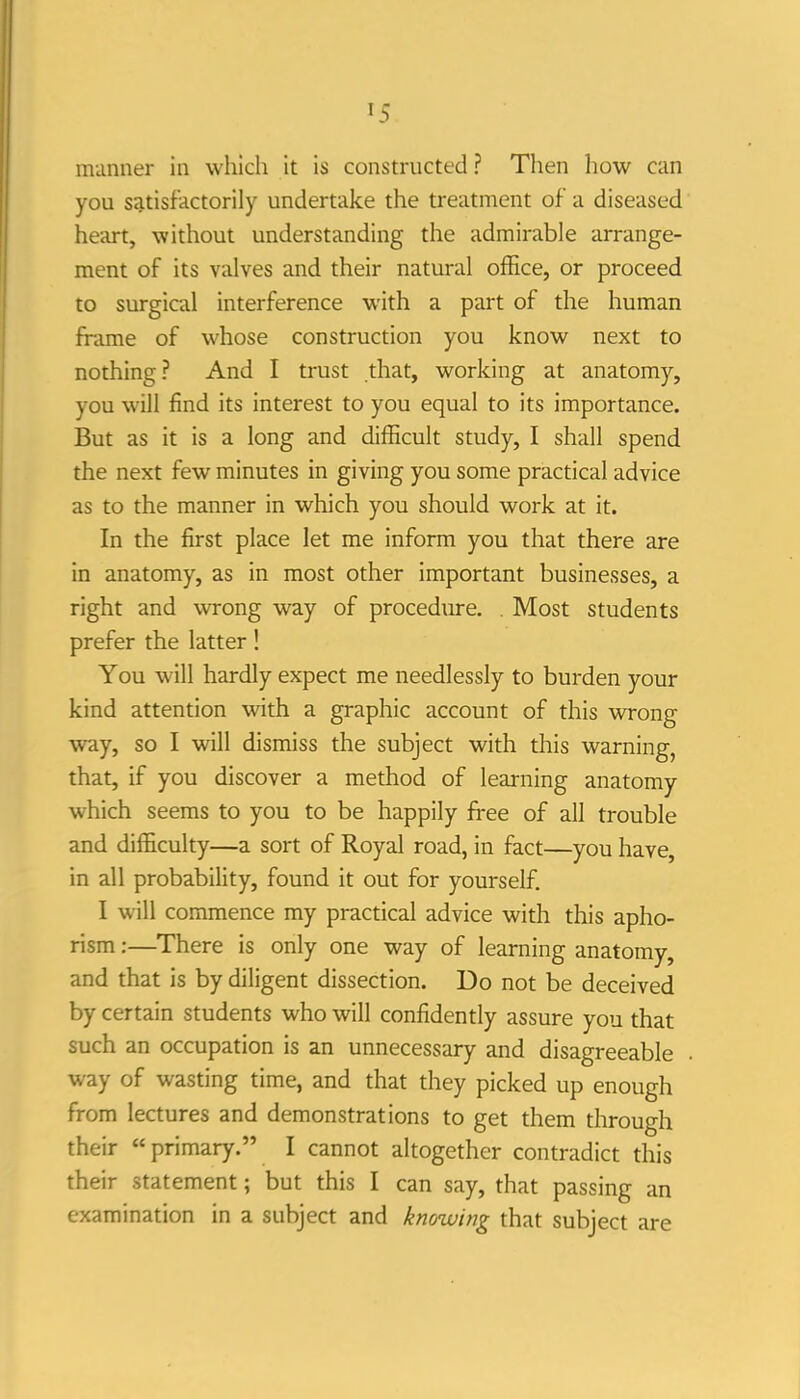 munner in which it is constructed ? Then how can you satisfactorily undertake the treatment of a diseased heart, without understanding the admirable arrange- ment of its valves and their natural ofEce, or proceed to surgical interference with a part of the human fhune of whose construction you know next to nothing? And I trust that, working at anatomy, you will find its interest to you equal to its importance. But as it is a long and difficult study, I shall spend the next few minutes in giving you some practical advice as to the manner in which you should work at it. In the first place let me inform you that there are in anatomy, as in most other important businesses, a right and wrong way of procedtire. . Most students prefer the latter! You w^ill hardly expect me needlessly to burden your kind attention with a graphic account of this wrong way, so I will dismiss the subject with this warning, that, if you discover a method of learning anatomy which seems to you to be happily free of all trouble and difficulty—a sort of Royal road, in fact—you have, in all probability, found it out for yourself. I will commence my practical advice with this apho- rism :—There is only one way of learning anatomy, and that is by diligent dissection. Do not be deceived by certain students who will confidently assure you that such an occupation is an unnecessary and disagreeable way of wasting time, and that they picked up enough from lectures and demonstrations to get them through their primary. I cannot altogether contradict this their statement; but this I can say, that passing an examination in a subject and knowifig that subject are