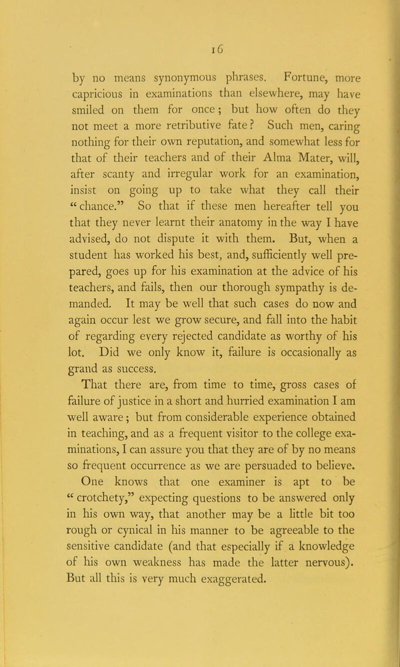 by no means synonymous phrases. Fortune, more capricious in examinations than elsewhere, may have smiled on them for once; but how often do they not meet a more retributive fate ? Such men, caring nothing for their own reputation, and somewhat less for that of their teachers and of their Alma Mater, will, after scanty and irregular work for an examination, insist on going up to take what they call their chance. So that if these men hereafter tell you that they never learnt their anatomy in the way I have advised, do not dispute it with them. But, when a student has worked his best, and, sufficiently well pre- pared, goes up for his examination at the advice of his teachers, and fails, then our thorough sympathy is de- manded. It may be well that such cases do now and again occur lest we grow secure, and fall into the habit of regarding every rejected candidate as worthy of his lot. Did we only know it, failure is occasionally as grand as success. That there are, from time to time, gross cases of failure of justice in a short and hurried examination I am well aware; but from considerable experience obtained in teaching, and as a frequent visitor to the college exa- minations, I can assure you that they are of by no means so frequent occurrence as we are persuaded to believe. One knows that one examiner is apt to be  crotchety, expecting questions to be answered only in his own way, that another may be a little bit too rough or cynical in his manner to be agreeable to the sensitive candidate (and that especially if a knowledge of his own weakness has made the latter nervous). But all this is very much exaggerated.