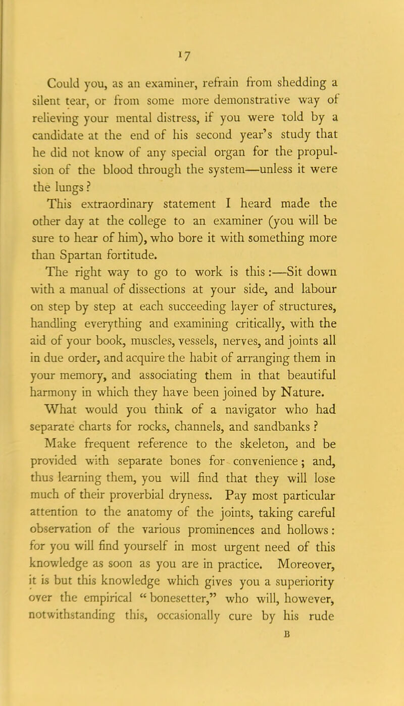 Could you, as an examiner, refrain from shedding a silent tear, or from some more demonstrative way of relieving your mental distress, if you were told by a candidate at the end of his second year's study that he did not know of any special organ for the propul- sion of the blood through the system—unless it were the lungs ? This extraordinary statement I heard made the other day at the college to an examiner (you will be sure to hear of him), who bore it with something more than Spartan fortitude. The right way to go to work is this:—Sit down with a manual of dissections at your side, and labour on step by step at each succeeding layer of structures, handling everything and examining critically, with the aid of your book, muscles, vessels, nerves, and joints all in due order, and acquire the habit of arranging them in your memory, and associating them in that beautiful harmony in which they have been joined by Nature. What would you think of a navigator who had separate charts for rocks, channels, and sandbanks ? Make frequent reference to the skeleton, and be provided with separate bones for convenience; and, thus learning them, you will find that they will lose much of their proverbial dryness. Pay most particular attention to the anatomy of the joints, taking careful observation of the various prominences and hollows: for you will find yourself in most urgent need of this knowledge as soon as you are in practice. Moreover, it is but this knowledge which gives you a superiority over the empirical  bonesetter, who will, however, notwithstanding this, occasionally cure by his rude B