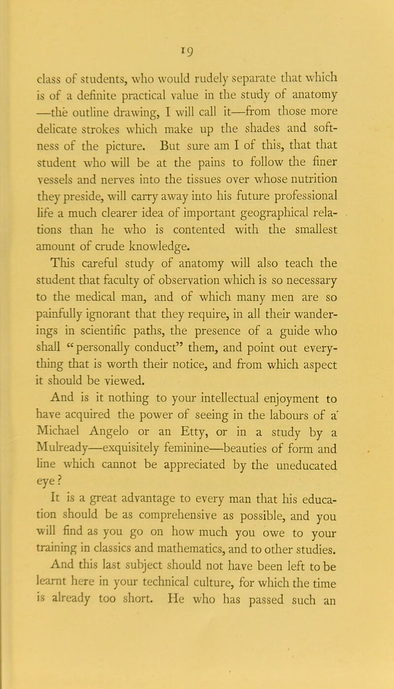 class of students, who would rudely separate that which is of a definite practical value in the study of anatomy —the outline drawing, I will call it—from those more delicate strokes which make up the shades and soft- ness of the picture. But sure am I of this, that that student who will be at the pains to follow the finer vessels and nerves into the tissues over whose nutrition they preside, will carry away into his future professional life a much clearer idea of important geographical rela- tions than he who is contented with the smallest amount of crude knowledge. This careful study of anatomy will also teach the student that faculty of observation which is so necessary to the medical man, and of which many men are so painfully ignorant that they require, in all their wander- ings in scientific paths, the presence of a guide who shall personally conduct them, and point out every- thing that is worth their notice, and from which aspect it should be viewed. And is it nothing to your intellectual enjoyment to have acquired the power of seeing in the labours of a Michael Angelo or an Etty, or in a study by a Mulready—exquisitely feminine—beauties of form and line which cannot be appreciated by the uneducated eye ? It is a great advantage to every man that his educa- tion should be as comprehensive as possible, and you will find as you go on how much you owe to your training in classics and mathematics, and to other studies. And this last subject should not have been left to be learnt here in your technical culture, for which the time is already too short. He who has passed such an