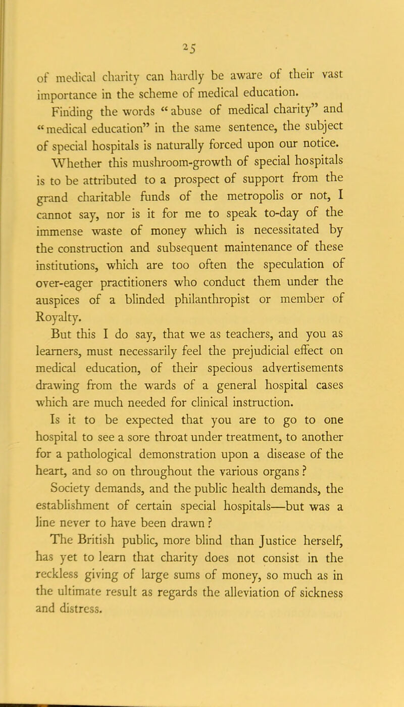 of medical clvarity can hardly be aware of their vast importance in the scheme of medical education. Finding the words « abuse of medical charity and medical education in the same sentence, the subject of special hospitals is naturally forced upon our notice. Whether this mushroom-growth of special hospitals is to be attributed to a prospect of support from the grand charitable funds of the metropolis or not, I cannot say, nor is it for me to speak to-day of the immense waste of money which is necessitated by the construction and subsequent maintenance of these institutions, which are too often the speculation of over-eager practitioners who conduct them under the auspices of a blinded philanthropist or member of Royalty. But this I do say, that we as teachers, and you as learners, must necessarily feel the prejudicial effect on medical education, of their specious advertisements drawing from the wards of a general hospital cases which are much needed for clinical instruction. Is it to be expected that you are to go to one hospital to see a sore throat under treatment, to another for a pathological demonstration upon a disease of the heart, and so on throughout the various organs ? Society demands, and the public health demands, the establishment of certain special hospitals—but was a line never to have been drawn ? The British public, more blind than Justice herself, has yet to learn that charity does not consist in the reckless giving of large sums of money, so much as in the ultimate result as regards the alleviation of sickness and distress.