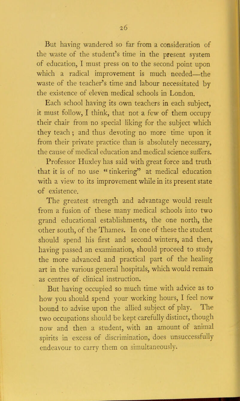 But having wandered so far from a consideration of the -vv^aste of the student's time in the present system of education, I must press on to the second point upon which a radical improvement is much needed—the waste of the teacher's time and labour necessitated by the existence of eleven medical schools in London. Each school having its own teachers in each subject, it must follow, I think, that not a few of them occupy their chair from no special liking for the subject which they teach; and thus devoting no more time upon it from their private practice than is absolutely necessary, the cause of medical education and medical science suffers. Professor Huxley has said with great force and truth that it is of no use tinkering at medical education with a view to its improvement while in its present state of existence. The greatest strength and advantage would result from a fusion of these many medical schools into two grand educational establishments, the one north, the other south, of the Thames. In one of these the student should spend his first and second winters, and then, having passed an examination, should proceed to study the more advanced and practical part of the healing art in the various general hospitals, which would remain as centres of clinical instruction. But having occupied so much time with advice as to how you should spend your working hours, I feel now bound to advise upon the allied subject of play. The two occupations should be kept carefully distinct, though now and then a student, with an amount of animal spirits in excess of discrimination, does unsuccessfully endeavour to carry them on simultaneously.