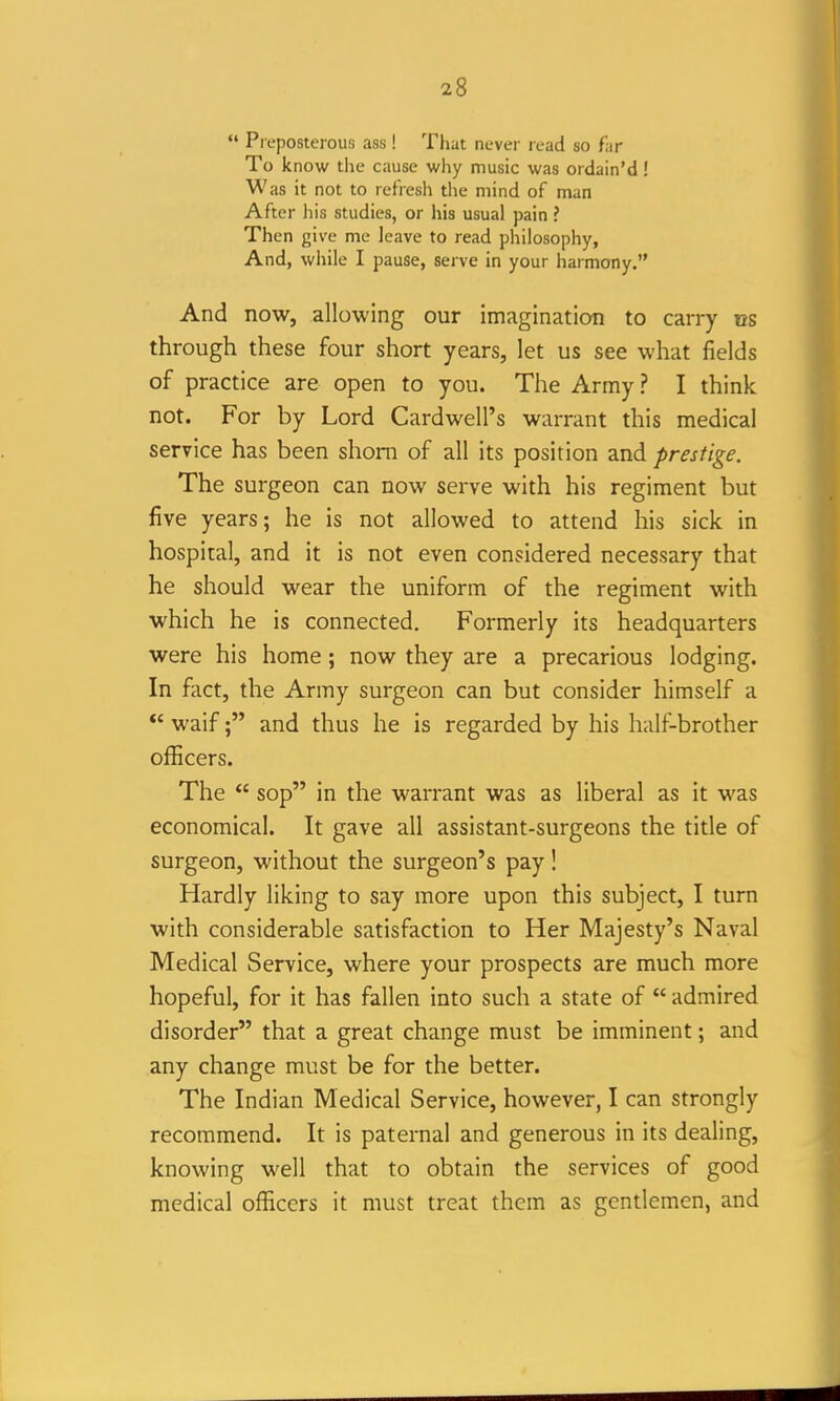  Preposterous ass! That never read so far To know the cause why music was ordain'd! Was it not to refresh the mind of man After Ills studies, or his usual pain ? Then give me leave to read philosophy, And, while I pause, serve in your harmony. And now, allowing our imagination to carry ns through these four short years, let us see what fields of practice are open to you. The Army ? I think not. For by Lord Cardwell's warrant this medical service has been shorn of all its position and prestige. The surgeon can now serve with his regiment but five years; he is not allowed to attend his sick in hospital, and it is not even considered necessary that he should wear the uniform of the regiment with which he is connected. Formerly its headquarters were his home; now they are a precarious lodging. In fact, the Army surgeon can but consider himself a ** waif; and thus he is regarded by his half-brother officers. The  sop in the warrant was as liberal as it was economical. It gave all assistant-surgeons the title of surgeon, without the surgeon's pay! Hardly liking to say more upon this subject, I turn with considerable satisfaction to Her Majesty's Naval Medical Service, where your prospects are much more hopeful, for it has fallen into such a state of  admired disorder that a great change must be imminent; and any change must be for the better. The Indian Medical Service, however, I can strongly recommend. It is paternal and generous in its dealing, knowing well that to obtain the services of good medical officers it must treat them as gentlemen, and