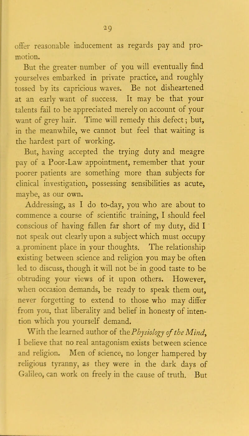 offer reasonable inducement as regards pay and pro- motion. But the greater number of you will eventually find yourselves embarked in private practice, and roughly tossed by its capricious waves. Be not disheartened at an early want of success. It may be that your talents fail to be appreciated merely on account of your want of grey hair. Time will remedy this defect; but, in the meanwhile, we cannot but feel that waiting is the hardest part of working. But, having accepted the trying duty and meagre pay of a Poor-Law appointment, remember that your poorer patients are something more than subjects for clinical investigation, possessing sensibilities as acute, maybe, as our own. Addressing, as I do to-day, you who are about to commence a course of scientific training, I should feel conscious of having fallen far short of my duty, did I not speak out clearly upon a subject which must occupy a.prominent place in your thoughts. The relationship existing between science and religion you may be often led to discuss, though it will not be in good taste to be obtruding your views of it upon others. However, when occasion demands, be ready to speak them out, never forgetting to extend to those who may differ from you, that liberality and belief in honesty of inten- tion which you yourself demand. With the learned author of the Physiology of the Mind^ I believe that no real antagonism exists between science and religion. Men of science, no longer hampered by religious tyranny, as they were in the dark days of Galileo, can work on freely in the cause of truth. But