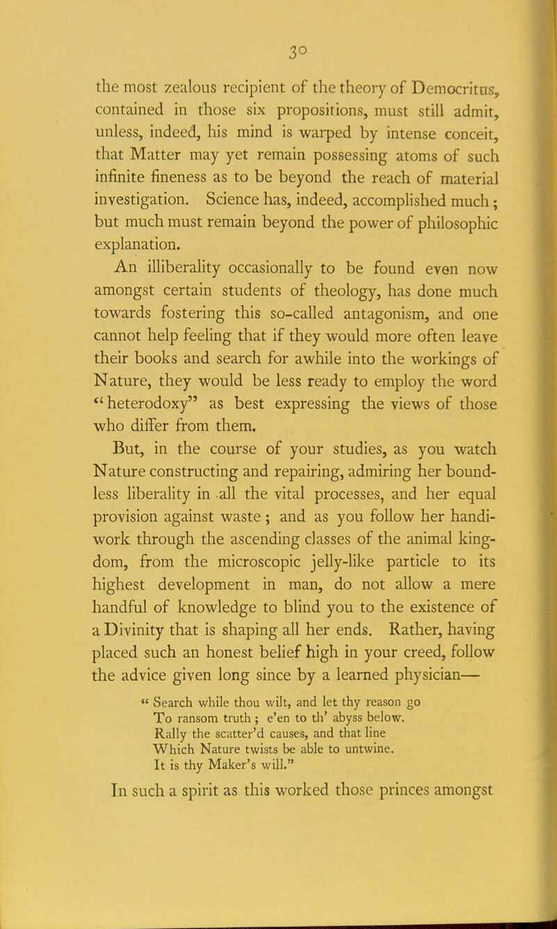 3° the most zealous recipient of the theory of Democritas, contained in those six propositions, must still admit, unless, indeed, his mind is warped by intense conceit, that Matter may yet remain possessing atoms of such infinite fineness as to be beyond the reach of material investigation. Science has, indeed, accomplished much; but much must remain beyond the power of philosophic explanation. An illiberality occasionally to be found even now amongst certain students of theology, has done much towards fostering this so-called antagonism, and one cannot help feeling that if they would more often leave their books and search for awhile into the workings of Nature, they would be less ready to employ the word *' heterodoxy as best expressing the views of those who differ from them. But, in the course of your studies, as you watch Nature constructing and repairing, admiring her bound- less liberality in all the vital processes, and her equal provision against waste ; and as you follow her handi- work through the ascending classes of the animal king- dom, from the microscopic jelly-like particle to its highest development in man, do not allow a mere handful of knowledge to blind you to the existence of a Divinity that is shaping all her ends. Rather, having placed such an honest belief high in your creed, follow the advice given long since by a learned physician—  Search while thou wilt, and let thy reason go To ransom truth ; e'en to th' abyss below. Rally the scatter'd causes, and that line Which Nature twists be able to untwine. It is thy Maker's will. In such a spirit as this worked those princes amongst