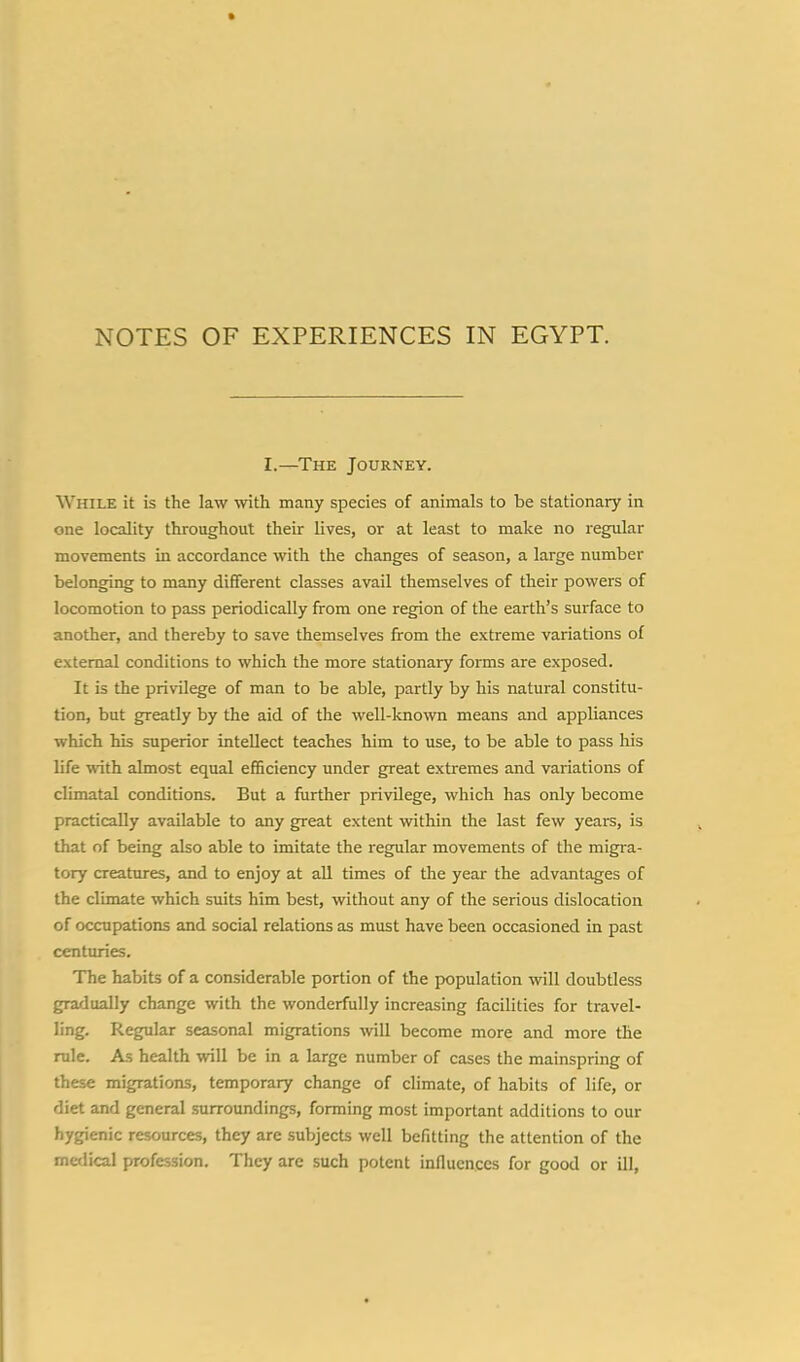 I.—The Journey. While it is the law with many species of animals to be stationary in one locality throughout their lives, or at least to make no regular movements in accordance with the changes of season, a large number belonging to many different classes avail themselves of their powers of locomotion to pass periodically from one region of the earth's surface to another, and thereby to save themselves from the extreme variations of external conditions to which the more stationary forms are exposed. It is the privilege of man to be able, partly by his natural constitu- tion, but greatly by the aid of the well-known means and appliances which his superior intellect teaches him to use, to be able to pass his life with almost equal efficiency under great extremes and variations of climatal conditions. But a further privilege, which has only become practically available to any great extent within the last few years, is that of being also able to imitate the regular movements of the migra- tory creatures, and to enjoy at all times of the year the advantages of the climate which suits him best, without any of the serious dislocation of occupations and social relations as must have been occasioned in past centuries. The habits of a considerable portion of the population will doubtless gradually change with the wonderfully increasing facilities for travel- ling. Regular seasonal migrations will become more and more the rule. As health will be in a large number of cases the mainspring of these migrations, temporary change of climate, of habits of life, or diet and general surroundings, forming most important additions to our hygienic resources, they are subjects well befitting the attention of the medical profession. They arc such potent influences for good or ill,