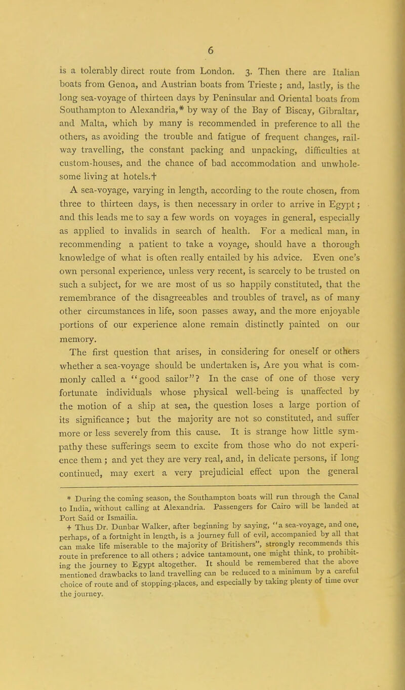 is a tolerably direct route from London. 3. Then there are Italian boats from Genoa, and Austrian boats from Trieste; and, lastly, is the long sea-voyage of thirteen days by Peninsular and Oriental boats from Southampton to Alexandria,* by way of the Bay of Biscay, Gibraltar, and Malta, which by many is recommended in preference to all the others, as avoiding the trouble and fatigue of frequent changes, rail- way travelling, the constant packing and unpacking, difficulties at custom-houses, and the chance of bad accommodation and unwhole- some living at hotels, t A sea-voyage, varying in length, according to the route chosen, from three to thirteen days, is then necessary in order to arrive in Egypt; and this leads me to say a few words on voyages in general, especially as applied to invalids in search of health. For a medical man, in recommending a patient to take a voyage, should have a thorough knowledge of what is often really entailed by his advice. Even one's own personal experience, unless very recent, is scarcely to be trusted on such a subject, for we are most of us so happily constituted, that the remembrance of the disagreeables and troubles of travel, as of many other circumstances in life, soon passes away, and the more enjoyable portions of our experience alone remain distinctly painted on our memory. The first question that arises, in considering for oneself or others whether a sea-voyage should be undertaken is, Are you what is com- monly called a good sailor? In the case of one of those very fortunate individuals whose physical well-being is unaffected by the motion of a ship at sea, the question loses a large portion of its significance; but the majority are not so constituted, and suffer more or less severely from this cause. It is strange how little sym- pathy these sufferings seem to excite from those who do not experi- ence them ; and yet they are very real, and, in delicate persons, if long continued, may exert a very prejudicial effect upon the general * During the coming season, the Southampton boats will run through the Canal to India, without calling at Alexandria. Passengers for Cairo will be landed at Port Said or Ismailia. + Thus Dr. Dunbar Walker, after beginning by saying, a sea-voyage, and one, perhaps, of a fortnight in length, is a journey full of evil, accompanied by all that can make life miserable to the majority of Britishers, strongly recommends this route in preference to all others ; advice tantamount, one might think, to prohibit- ing the journey to Egypt altogether. It should be remembered that the above mentioned drawbacks to land travelling can be reduced to a minimum by a careful choice of route and of stopping-places, and especially by taking plenty of Uine over the journey.