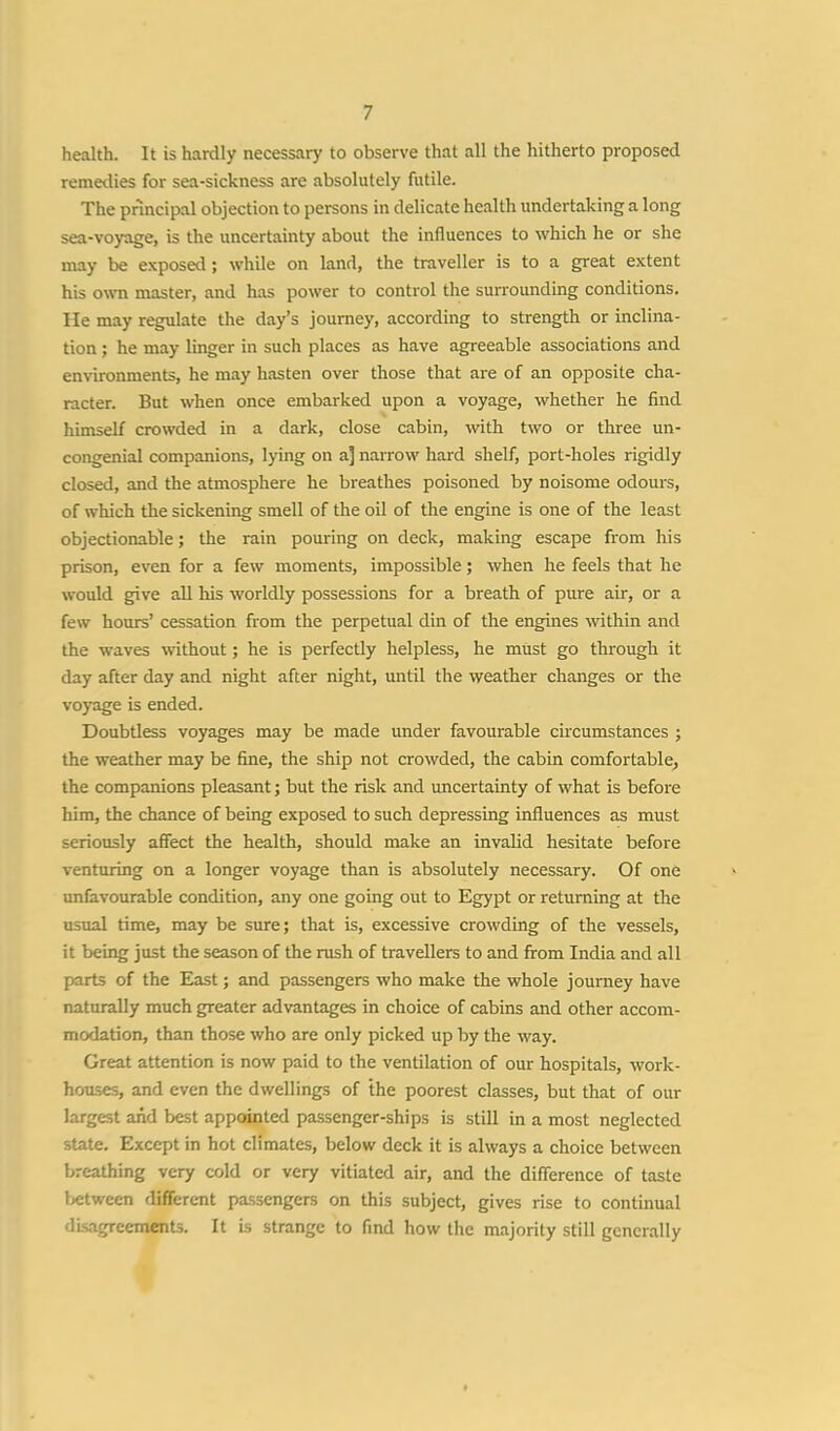 health. It is hardly necessary to observe that all the hitherto proposed remedies for sea-sickness are absolutely futile. The principal objection to persons in delicate health undertaking a long sea-voyage, is the uncertainty about the influences to which he or she may be exposal; while on land, the traveller is to a great extent his own master, and has power to control the surrounding conditions, lie may regulate the day's journey, according to strength or inclina- tion ; he may linger in such places as have agreeable associations and environments, he may hasten over those that are of an opposite cha- racter. But when once embarked upon a voyage, whether he find himself crowded in a dark, close cabin, with two or three un- congenial companions, lying on a] narrow hard shelf, port-holes rigidly closed, and the atmosphere he breathes poisoned by noisome odours, of which the sickening smell of the oil of the engine is one of the least objectionable; the rain pouring on deck, making escape from his prison, even for a few moments, impossible; when he feels that he would give all his worldly possessions for a breath of pure air, or a few hours' cessation from the perpetual din of the engines within and the waves without; he is perfectly helpless, he must go through it day after day and night after night, until the weather changes or the voyage is ended. Doubtless voyages may be made under favourable circumstances ; the weather may be fine, the ship not crowded, the cabin comfortable, the companions pleasant; but the risk and uncertainty of what is before him, the chance of being exposed to such depressing influences as must seriously affect the health, should make an invalid hesitate before venturing on a longer voyage than is absolutely necessary. Of one unfavourable condition, any one going out to Egypt or returning at the usual time, may be sure; that is, excessive crowding of the vessels, it being just the season of the rush of travellers to and from India and all parts of the East; and passengers who make the whole journey have naturally much greater advantages in choice of cabins and other accom- modation, than those who are only picked up by the way. Great attention is now paid to the ventilation of our hospitals, work- houses, and even the dwellings of the poorest classes, but that of our largest and best appointed passenger-ships is still in a most neglected state. Except in hot climates, below deck it is always a choice between breathing very cold or very vitiated air, and the difference of taste between different passengers on this subject, gives rise to continual disagreements. It is strange to find how the majority still generally