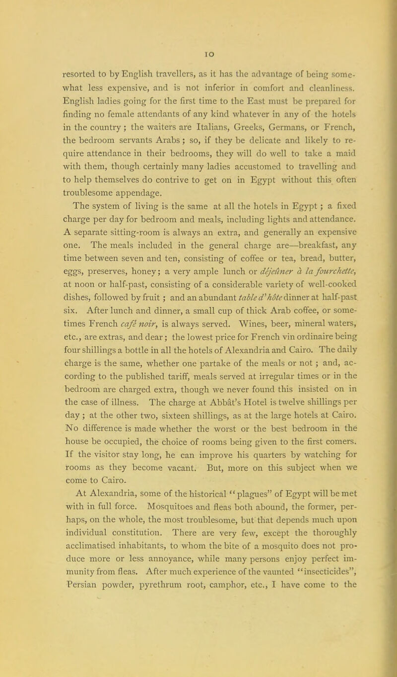 IO resorted to by English travellers, as it has the advantage of being some- what less expensive, and is not inferior in comfort and cleanliness. English ladies going for the first time to the East must be prepared for finding no female attendants of any kind whatever in any of the hotels in the country ; the waiters are Italians, Greeks, Germans, or French, the bedroom servants Arabs ; so, if they be delicate and likely to re- quire attendance in their bedrooms, they will do well to take a maid with them, though certainly many ladies accustomed to travelling and to help themselves do contrive to get on in Egypt without this often troublesome appendage. The system of living is the same at all the hotels in Egypt ; a fixed charge per day for bedroom and meals, including lights and attendance. A separate sitting-room is always an extra, and generally an expensive one. The meals included in the general charge are—breakfast, any time between seven and ten, consisting of coffee or tea, bread, butter, eggs, preserves, honey; a very ample lunch or dejethier a la fourchette, at noon or half-past, consisting of a considerable variety of well-cooked dishes, followed by fruit ; and an abundant table d'hdte dinner at half-past six. After lunch and dinner, a small cup of thick Arab coffee, or some- times French cafe noir, is always served. Wines, beer, mineral waters, etc., are extras, and dear; the lowest price for French vin ordinaire being four shillings a bottle in all the hotels of Alexandria and Cairo. The daily charge is the same, whether one partake of the meals or not; and, ac- cording to the published tariff, meals served at irregular times or in the bedroom are charged extra, though we never found this insisted on in the case of illness. The charge at Abbat's Hotel is twelve shillings per day; at the other two, sixteen shillings, as at the large hotels at Cairo. No difference is made whether the worst or the best bedroom in the house be occupied, the choice of rooms being given to the first comers. If the visitor stay long, he can improve his quarters by watching for rooms as they become vacant. But, more on this subject when we come to Cairo. At Alexandria, some of the historical  plagues of Egypt will be met with in full force. Mosquitoes and fleas both abound, the former, per- haps, on the whole, the most troublesome, but that depends much upon individual constitution. There are very few, except the thoroughly acclimatised inhabitants, to whom the bite of a mosquito does not pro- duce more or less annoyance, while many persons enjoy perfect im- munity from fleas. After much experience of the vaunted  insecticides,