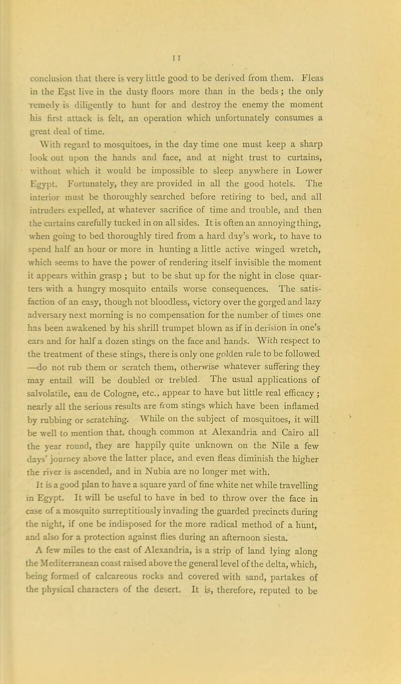 conclusion that there is very little good to be derived from them. Fleas in the East live in the dusty floors more than in the beds; the only remedy is diligently to hunt for and destroy the enemy the moment his first attack is felt, an operation which unfortunately consumes a great deal of time. With regard to mosquitoes, in the day time one must keep a sharp look out upon the hands and face, and at night trust to curtains, without which it would be impossible to sleep anywhere in Lower Egypt. Fortunately, they are provided in all the good hotels. The interior must be thoroughly searched before retiring to bed, and all intruders expelled, at whatever sacrifice of time and trouble, and then the curtains carefully tucked in on all sides. It is often an annoying thing, when going to bed thoroughly tired from a hard day's work, to have to spend half an hour or more in hunting a little active winged wretch, which seems to have the power of rendering itself invisible the moment it appears within grasp ; but to be shut up for the night in close quar- ters with a hungry mosquito entails worse consequences. The satis- faction of an easy, though not bloodless, victory over the gorged and lazy adversary next morning is no compensation for the number of times one has been awakened by his shrill trumpet blown as if in derision in one's ears and for half a dozen stings on the face and hands. With respect to the treatment of these stings, there is only one golden rule to be followed —do not rub them or scratch them, otherwise whatever suffering they may entail will be doubled or trebled. The usual applications of salvolatile, eau de Cologne, etc.. appear to have but little real efficacy ; nearly all the serious results are from stings which have been inflamed by rubbing or scratching. While on the subject of mosquitoes, it will be well to mention that, chough common at Alexandria and Cairo all the year round, they are happily quite unknown on the Nile a few days' journey above the latter place, and even fleas diminish the higher the river is ascended, and in Nubia are no longer met with. It is a good plan to have a square yard of fine white net while travelling in Egypt. It will be useful to have in bed to throw over the face in case of a mosquito surreptitiously invading the guarded precincts during the night, if one be indisposed for the more radical method of a hunt, and also for a protection against flies during an afternoon siesta. A few miles to the east of Alexandria, is a strip of land lying along the Mediterranean coast raised above the general level of the delta, which, being formed of calcareous rocks and covered with sand, partakes of the physical characters of the desert. It is, therefore, reputed to be