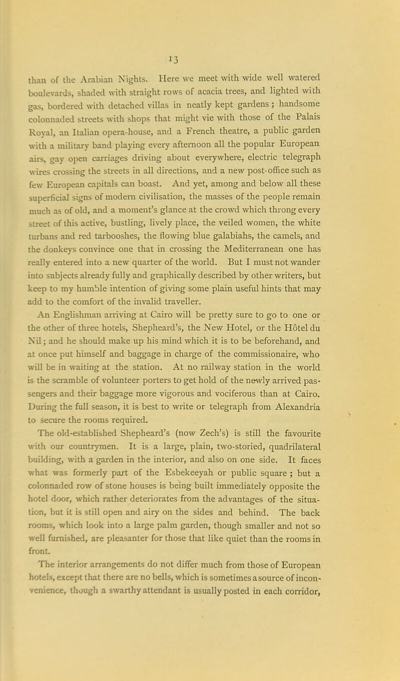 than of the Arabian Nights. Here we meet with wide well watered boulevards, shaded with straight rows of acacia trees, and lighted with gas, bordered with detached villas in neatly kept gardens ; handsome colonnaded streets with shops that might vie with those of the Palais Royal, an Italian opera-house, and a French theatre, a public garden with a military band playing every afternoon all the popular European airs, gay open carriages driving about everywhere, electric telegraph wires crossing the streets in all directions, and a new post-office such as few European capitals can boast. And yet, among and below all these superficial signs of modern civilisation, the masses of the people remain much as of old, and a moment's glance at the crowd which throng every .street of this active, bustling, lively place, the veiled women, the white turbans and red tarbooshes, the flowing blue galabiahs, the camels, and the donkeys convince one that in crossing the Mediterranean one has really entered into a new quarter of the world. But I must not wander into subjects already fully and graphically described by other writers, but keep to my humble intention of giving some plain useful hints that may add to the comfort of the invalid traveller. An Englishman arriving at Cairo will be pretty sure to go to one or the other of three hotels, Shepheard's, the New Hotel, or the Hotel du Nil; and he should make up his mind which it is to be beforehand, and at once put himself and baggage in charge of the commissionaire, who will be in waiting at the station. At no railway station in the world is the scramble of volunteer porters to get hold of the newly arrived pas- sengers and their baggage more vigorous and vociferous than at Cairo. During the full season, it is best to write or telegraph from Alexandria to secure the rooms required. The old-established Shepheard's (now Zech's) is still the favourite with our countrymen. It is a large, plain, two-storied, quadrilateral building, with a garden in the interior, and also on one side. It faces what was formerly part of the Esbekeeyah or public square ; but a colonnaded row of stone houses is being built immediately opposite the hotel door, which rather deteriorates from the advantages of the situa- tion, but it is still open and airy on the sides and behind. The back rooms, which look into a large palm garden, though smaller and not so well furnished, are pleasanter for those that like quiet than the rooms in front. The interior arrangements do not differ much from those of European hotels, except that there are no bells, which is sometimes asource of incon- venience, though a swarthy attendant is usually posted in each corridor,
