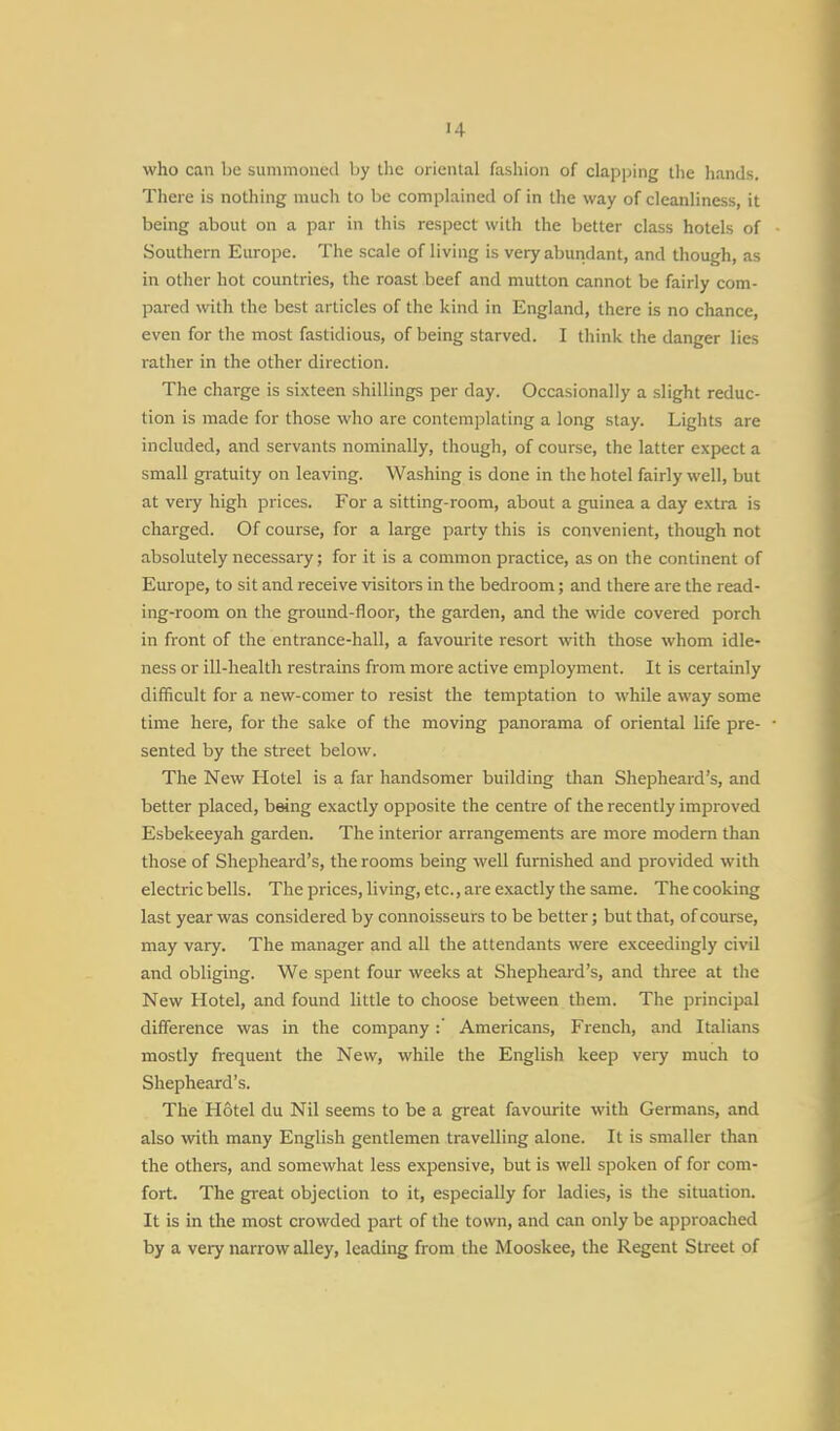 who can be summoned by the oriental fashion of clapping the hands. There is nothing much to be complained of in the way of cleanliness, it being about on a par in this respect with the better class hotels of Southern Europe. The scale of living is very abundant, and though, as in other hot countries, the roast beef and mutton cannot be fairly com- pared with the best articles of the kind in England, there is no chance, even for the most fastidious, of being starved. I think the danger lies rather in the other direction. The charge is sixteen shillings per day. Occasionally a slight reduc- tion is made for those who are contemplating a long stay. Lights are included, and servants nominally, though, of course, the latter expect a small gratuity on leaving. Washing is done in the hotel fairly well, but at very high prices. For a sitting-room, about a guinea a day extra is charged. Of course, for a large party this is convenient, though not absolutely necessary; for it is a common practice, as on the continent of Europe, to sit and receive visitors in the bedroom; and there are the read- ing-room on the ground-floor, the garden, and the wide covered porch in front of the entrance-hall, a favourite resort with those whom idle- ness or ill-health restrains from more active employment. It is certainly difficult for a new-comer to resist the temptation to while away some time here, for the sake of the moving panorama of oriental life pre- sented by the street below. The New Hotel is a far handsomer building than Shepheard's, and better placed, being exactly opposite the centre of the recently improved Esbekeeyah garden. The interior arrangements are more modern than those of Shepheard's, the rooms being well furnished and provided with electric bells. The prices, living, etc., are exactly the same. The cooking last year was considered by connoisseurs to be better; but that, of course, may vary. The manager and all the attendants were exceedingly civil and obliging. We spent four weeks at Shepheard's, and three at the New Hotel, and found little to choose between them. The principal difference was in the company:' Americans, French, and Italians mostly frequent the New, while the English keep very much to Shepheard's. The Hotel du Nil seems to be a great favourite with Germans, and also with many English gentlemen travelling alone. It is smaller than the others, and somewhat less expensive, but is well spoken of for com- fort. The great objection to it, especially for ladies, is the situation. It is in the most crowded part of the town, and can only be approached by a very narrow alley, leading from the Mooskee, the Regent Street of