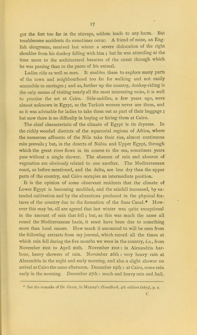 got the feet too far in the stirrups, seldom leads to any harm. But troublesome accidents do sometimes occur. A friend of mine, an Eng- lish clergyman, received last winter a severe dislocation of the right shoulder from his donkey falling with him ; but he was attending at the time more to the architectural beauties of the street through which he was passing than to the paces of his animal. Ladies ride as well as men. It enables them to explore many parts of the town and neighbourhood too far for walking and not easily accessible to carriages; and as, further up the country, donkey-riding is the only means of visiting nearly all the most interesting ruins, it is well to practise the art at Cairo. Side-saddles, a few years ago, were almost unknown in Egypt, as the Turkish women never use them, and so it was advisable for ladies to take them out as part of their baggage ; but now there is no difficulty in buying or hiring them at Cairo. The chief characteristic of the climate of Egypt is its dryness. In the richly wooded districts of the equatorial regions of Africa, where the numerous affluents of the Nile take their rise, almost continuous rain prevails ; but, in the deserts of Nubia and Upper Egypt, through which the great river flows in its course to the sea, sometimes years pass without a single shower. The absence of rain and absence of vegetation are obviously related to one another. The Mediterranean coast, as before mentioned, and the delta, are less dry than the upper parts of the country, and Cairo occupies an intermediate position. It is the opinion of some observant residents that the climate of Lower Egypt is becoming modified, and the rainfall increased, by ex- tended cultivation and by the alterations produced in the physical fea- tures of the country due to the formation of the Suez Canal.* How- ever this may be, all are agreed that last winter was quite exceptional in the amount of rain that fell; but, as this was much the same all round the Mediterranean basin, it must have been due to something more than local causes. How much it amounted to will be seen from the following extracts from my journal, which record all the times at which rain fell during the five months we were in the country, i.e., from November 2ist to April 20th. November 21st: in Alexandria har- bour, heavy showers of rain. November 26th : very heavy rain at Alexandria in the night and early morning, and also a slight shower on arrival at Cairo the same afternoon. December 19th : at Cairo, some rain early in the morning. December 27th : much and heavy rain and hail. * See the remarks of Dr. Grant, in Murray's Handbook, 4th edition (1873), p. 1. C