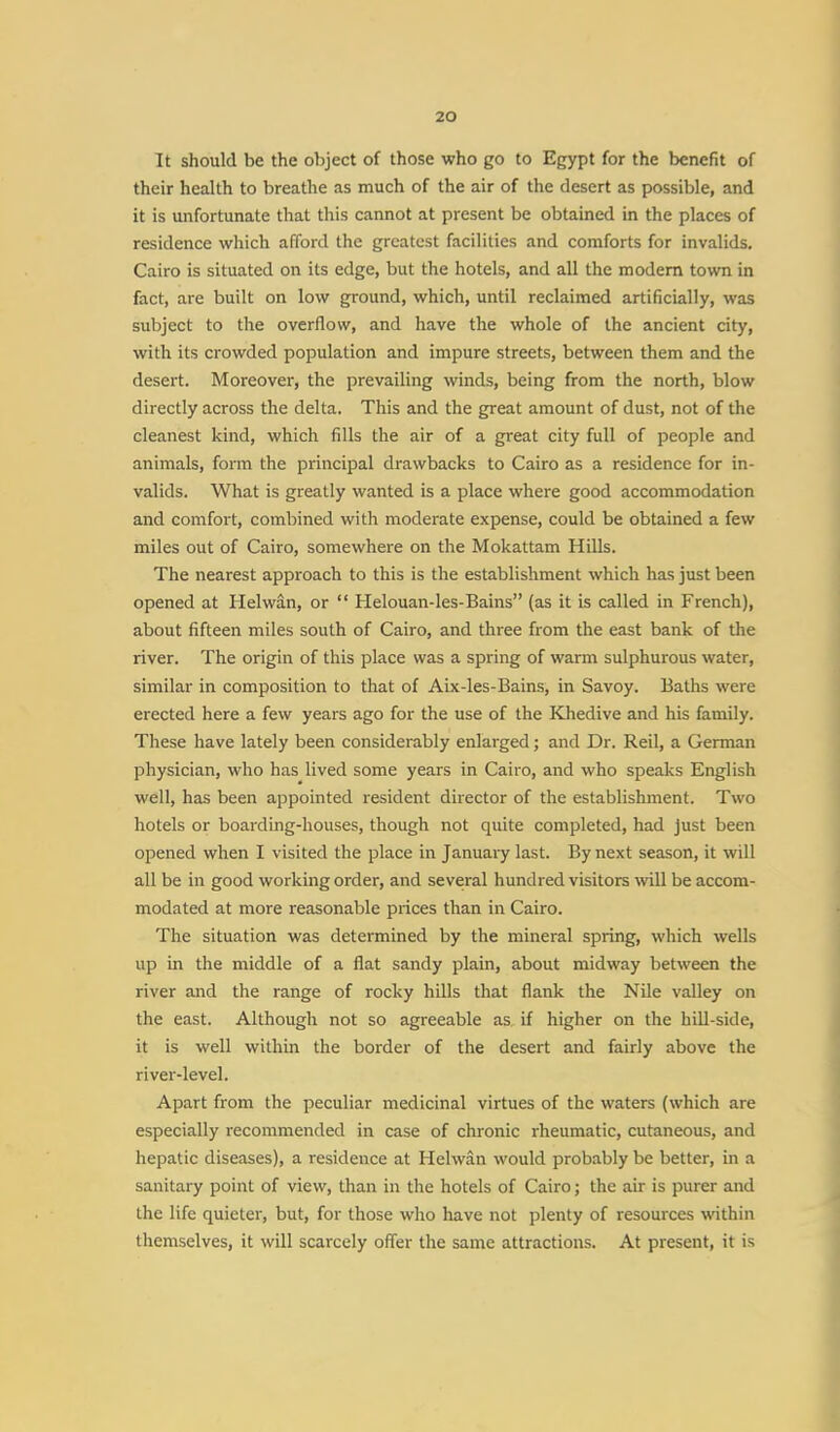 It should be the object of those who go to Egypt for the benefit of their health to breathe as much of the air of the desert as possible, and it is unfortunate that this cannot at present be obtained in the places of residence which afford the greatest facilities and comforts for invalids. Cairo is situated on its edge, but the hotels, and all the modern town in fact, are built on low ground, which, until reclaimed artificially, was subject to the overflow, and have the whole of the ancient city, with its crowded population and impure streets, between them and the desert. Moreover, the prevailing winds, being from the north, blow directly across the delta. This and the great amount of dust, not of the cleanest kind, which fills the air of a great city full of people and animals, form the principal drawbacks to Cairo as a residence for in- valids. What is greatly wanted is a place where good accommodation and comfort, combined with moderate expense, could be obtained a few miles out of Cairo, somewhere on the Mokattam Hills. The nearest approach to this is the establishment which has just been opened at Helwan, or  Helouan-les-Bains (as it is called in French), about fifteen miles south of Cairo, and three from the east bank of the river. The origin of this place was a spring of warm sulphurous water, similar in composition to that of Aix-les-Bains, in Savoy. Baths were erected here a few years ago for the use of the Khedive and his family. These have lately been considerably enlarged; and Dr. Reil, a German physician, who has lived some years in Cairo, and who speaks English well, has been appointed resident director of the establishment. Two hotels or boarding-houses, though not quite completed, had just been opened when I visited the place in January last. By next season, it will all be in good working order, and several hundred visitors will be accom- modated at more reasonable prices than in Cairo. The situation was determined by the mineral spring, which wells up in the middle of a flat sandy plain, about midway between the river and the range of rocky hills that flank the Nile valley on the east. Although not so agreeable as if higher on the hill-side, it is well within the border of the desert and fairly above the river-level. Apart from the peculiar medicinal virtues of the waters (which are especially recommended in case of chronic rheumatic, cutaneous, and hepatic diseases), a residence at Helwan would probably be better, in a sanitary point of view, than in the hotels of Cairo; the air is purer and the life quieter, but, for those who have not plenty of resources within themselves, it will scarcely offer the same attractions. At present, it is