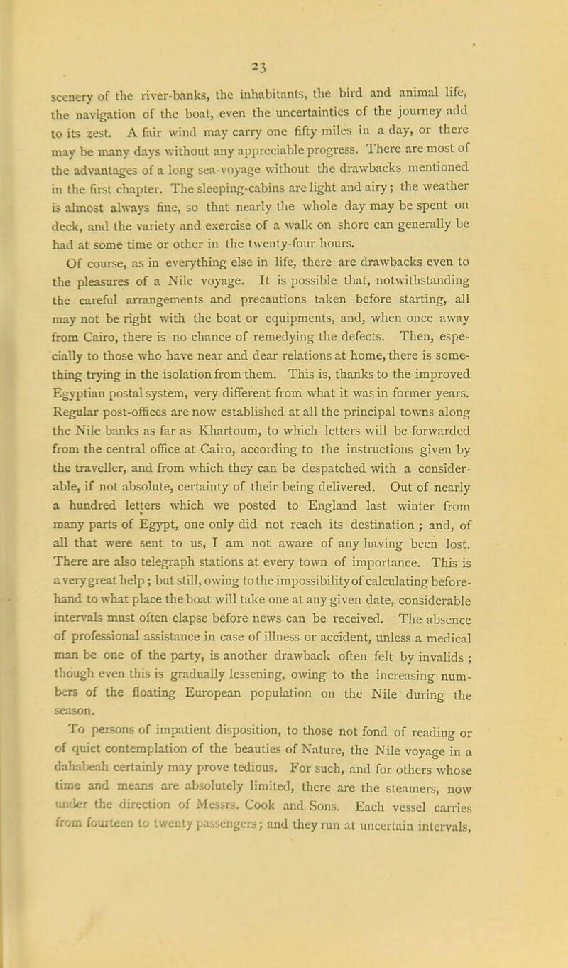 scenery of the river-banks, the inhabitants, the bird and animal life, the navigation of the boat, even the uncertainties of the journey add to its zest. A fair wind may carry one fifty miles in a day, or there may be many days without any appreciable progress. There are most of the advantages of a long sea-voyage without the drawbacks mentioned in the first chapter. The sleeping-cabins are light and airy; the weather is almost always fine, so that nearly the whole day may be spent on deck, and the variety and exercise of a walk on shore can generally be had at some time or other in the twenty-four hours. Of course, as in everything else in life, there are drawbacks even to the pleasures of a Nile voyage. It is possible that, notwithstanding the careful arrangements and precautions taken before starting, all may not be right with the boat or equipments, and, when once away from Cairo, there is no chance of remedying the defects. Then, espe- cially to those who have near and dear relations at home, there is some- thing trying in the isolation from them. This is, thanks to the improved Egyptian postal system, very different from what it was in former years. Regular post-offices are now established at all the principal towns along the Nile banks as far as Khartoum, to which letters will be forwarded from the central office at Cairo, according to the instructions given by the traveller, and from which they can be despatched with a consider- able, if not absolute, certainty of their being delivered. Out of nearly a hundred letters which we posted to England last winter from many parts of Egypt, one only did not reach its destination ; and, of all that were sent to us, I am not aware of any having been lost. There are also telegraph stations at every town of importance. This is a very great help; but still, owing to the impossibility of calculating before- hand to what place the boat will take one at any given date, considerable intervals must often elapse before news can be received. The absence of professional assistance in case of illness or accident, unless a medical man be one of the party, is another drawback often felt by invalids ; though even this is gradually lessening, owing to the increasing num- bers of the floating European population on the Nile during the season. To persons of impatient disposition, to those not fond of reading or of quiet contemplation of the beauties of Nature, the Nile voyage in a dahabeah certainly may prove tedious. For such, and for others whose time and means are absolutely limited, there are the steamers, now under the direction of Messrs. Cook and Sons. Each vessel carries from fourteen to twenty passengers; and they run at uncertain intervals,