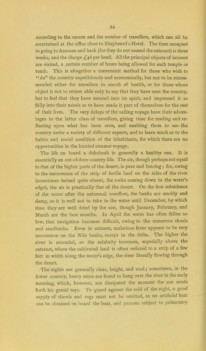 according to the season and the number of travellers, which can all be ascertained at the office close to Shepheard's Hotel. The time occupied in going to Assouan and back (for they do not ascend the cataract) is three weeks, and the charge ^46 per head. All the principal objects of interest are visited, a .certain number of hours being allowed for each temple or tomb. This is altogether a convenient method for those who wish to do the country expeditiously and economically, but not to be recom- mended either for travellers in search of health, or for those whose object is not to return able only to say that they have seen the country, but to feel that they have entered into its spirit, and impressed it so fully into their minds as to have made it part of themselves for the rest of their lives. The very delays of the sailing voyage have their advan- tages to the latter class of travellers, giving time for reading and re- flecting upon what has been seen, and enabling them to see the country under a variety of different aspects, and to learn much as to the habits and social condition of the inhabitants, for which there are no opportunities in the hurried steamer voyage. The life on board a dahabeah is generally a healthy one. It is essentially an out-of-door country life. The air, though perhaps not equal to that of the higher parts of the desert, is pure and bracing; for, owing to the narrowness of the strip of fertile land on the sides of the river (sometimes indeed quite absent, the rocks coming down to the water's edge), the air is practically that of the desert. On the first subsidence of the water after the autumnal overflow, the banks are muddy and damp, so it is well not to take to the water until December, by which time they are well dried by the sun, though January, February, and March are the best months. In April the water has often fallen so low, that navigation becomes difficult, owing to the numerous shoals and sandbanks. Even in autumn, malarious fever appears to be very uncommon on the Nile banks, except in the delta. The higher the river is ascended, so the salubrity increases, especially above the cataract, where the cultivated land is often reduced to a strip of a few feet in width along the water's edge, the river literally flowing through the desert. The nights are generally clear, bright, and cool; sometimes, in the lower country, heavy mists are found to hang over the river in the early morning, which, however, are dissipated the moment the sun sends forth his genial rays. To guard against the cold of the night, a good supply of shawls and rugs must not be omitted, as no artificial heat can be obtained on board the boat, and persons subject to pulmonary