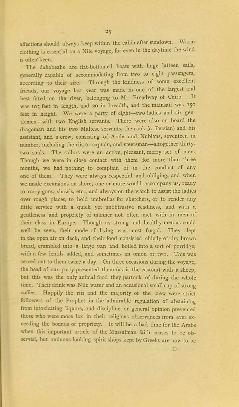 affections should always keep within the cabin after sundown. Warm clothing is essential on a Nile voyage, for even in the daytime the wind is often' keen. The dahabeahs are flat-bottomed boats with huge latteen sails, generally capable of accommodating from two to eight passengers, according to their size. Through the kindness of some excellent friends, our voyage last year was made in one of the largest and best fitted on the river, belonging to Mr. Broadway of Cairo. It was 105 feet in length, and 20 in breadth, and the mainsail was 150 feet in height. We were a party of eight—two ladies and six gen- tlemen—with two English servants. There were also on board the dragoman and his two Maltese servants, the cook (a Persian) and his assistant, and a crew, consisting of Arabs and Nubians, seventeen in number, including the riis or captain, and steersman—altogether thirty- two souls. The sailors were an active, pleasant, merry set of men. Though we were in close contact with them for more than three months, we had nothing to complain of in the conduct of any one of them. They were always respectful and obliging, and when we made excursions on shore, one or more would accompany us, ready to carry guns, shawls, etc., and always on the watch to assist the ladies over rough places, to hold umbrellas for sketchers, or to render any bttle service with a quick yet unobtrusive readiness, and with a gentleness and propriety of manner not often met with in men of their class in Europe. Though as strong and healthy men as could well be seen, their mode of living was most frugal. They slept in the open air on deck, and their food consisted chiefly of dry brown bread, crumbled into a large pan and boiled into a sort of porridge, with a few lentils added, and sometimes an onion or two. This was served out to them twice a day. On three occasions during the voyage, the head of our party presented them (as is the custom) with a sheep, but this was the only animal food they partook of during the whole time. Their drink was Nile water and an occasional small cup of strong coffee. Happily the riis and the majority of the crew were strict followers of the Prophet in the admirable regulation of abstaining from intoxicating liquors, and discipline or general opinion prevented those who were more lax in their religious observances from ever ex- ceeding the bounds of propriety. It will be a bad time for the Arabs when this important article of the Mussulman faith ceases to be ob- served, but ominous-looking spirit-shops kept by Greeks are now to be D