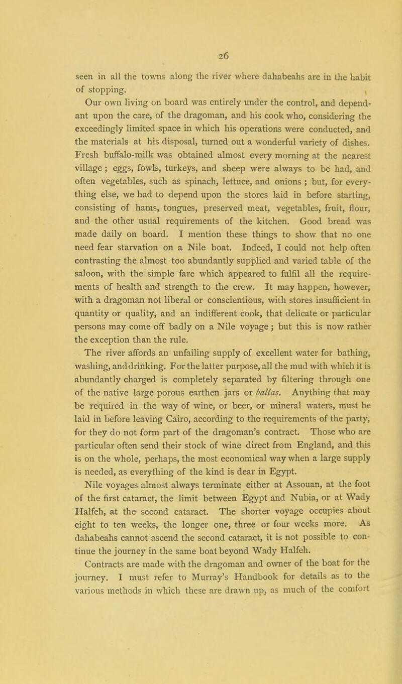 2f, seen in all the towns along the river where dahabeahs are in the habit of stopping. Our own living on board was entirely under the control, and depend- ant upon the care, of the dragoman, and his cook who, considering the exceedingly limited space in which his operations were conducted, and the materials at his disposal, turned out a wonderful variety of dishes. Fresh buffalo-milk was obtained almost every morning at the nearest village; eggs, fowls, turkeys, and sheep were always to be had, and often vegetables, such as spinach, lettuce, and onions ; but, for every- thing else, we had to depend upon the stores laid in before starting, consisting of hams, tongues, preserved meat, vegetables, fruit, flour, and the other usual requirements of the kitchen. Good bread was made daily on board. I mention these things to show that no one need fear starvation on a Nile boat. Indeed, I could not help often contrasting the almost too abundantly supplied and varied table of the saloon, with the simple fare which appeared to fulfil all the require- ments of health and strength to the crew. It may happen, however, with a dragoman not liberal or conscientious, with stores insufficient in quantity or quality, and an indifferent cook, that delicate or particular persons may come off badly on a Nile voyage; but this is now rather the exception than the rule. The river affords an unfailing supply of excellent water for bathing, washing, and drinking. For the latter purpose, all the mud with which it is abundantly charged is completely separated by filtering through one of the native large porous earthen jars or ballas. Anything that may be required in the way of wine, or beer, or mineral waters, must be laid in before leaving Cairo, according to the requirements of the party, for they do not form part of the dragoman's contract. Those who are particular often send their stock of wine direct from England, and this is on the whole, perhaps, the most economical way when a large supply is needed, as everything of the kind is dear in Egypt. Nile voyages almost always terminate either at Assouan, at the foot of the first cataract, the limit between Egypt and Nubia, or at Wady Halfeh, at the second cataract. The shorter voyage occupies about eight to ten weeks, the longer one, three or four weeks more. As dahabeahs cannot ascend the second cataract, it is not possible to con- tinue the journey in the same boat beyond Wady Halfeh. Contracts are made with the dragoman and owner of the boat for the journey. I must refer to Murray's Handbook for details as to the various methods in which these are drawn up, as much of the comfort