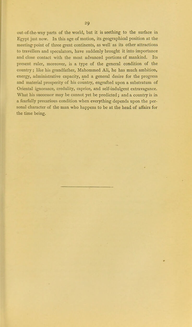 out-of-the-way parts of the world, but it is seething to the surface in Egypt just now. In this age of motion, its geographical position at the meeting-point of three great continents, as well as its other attractions to travellers and speculators, have suddenly brought it into importance and close contact with the most advanced portions of mankind. Its present ruler, moreover, is a type of the general condition of the country ; like his grandfather, Mahommed Ali, he has much ambition, energy, administrative capacity, and a general desire for the progress and material prosperity of his country, engrafted upon a substratum of Oriental ignorance, credulity, caprice, and self-indulgent extravagance. What his successor may be cannot yet be predicted; and a country is in a fearfully precarious condition when everything depends upon the per- sonal character of the man who happens to be at the head of affairs for the time being.