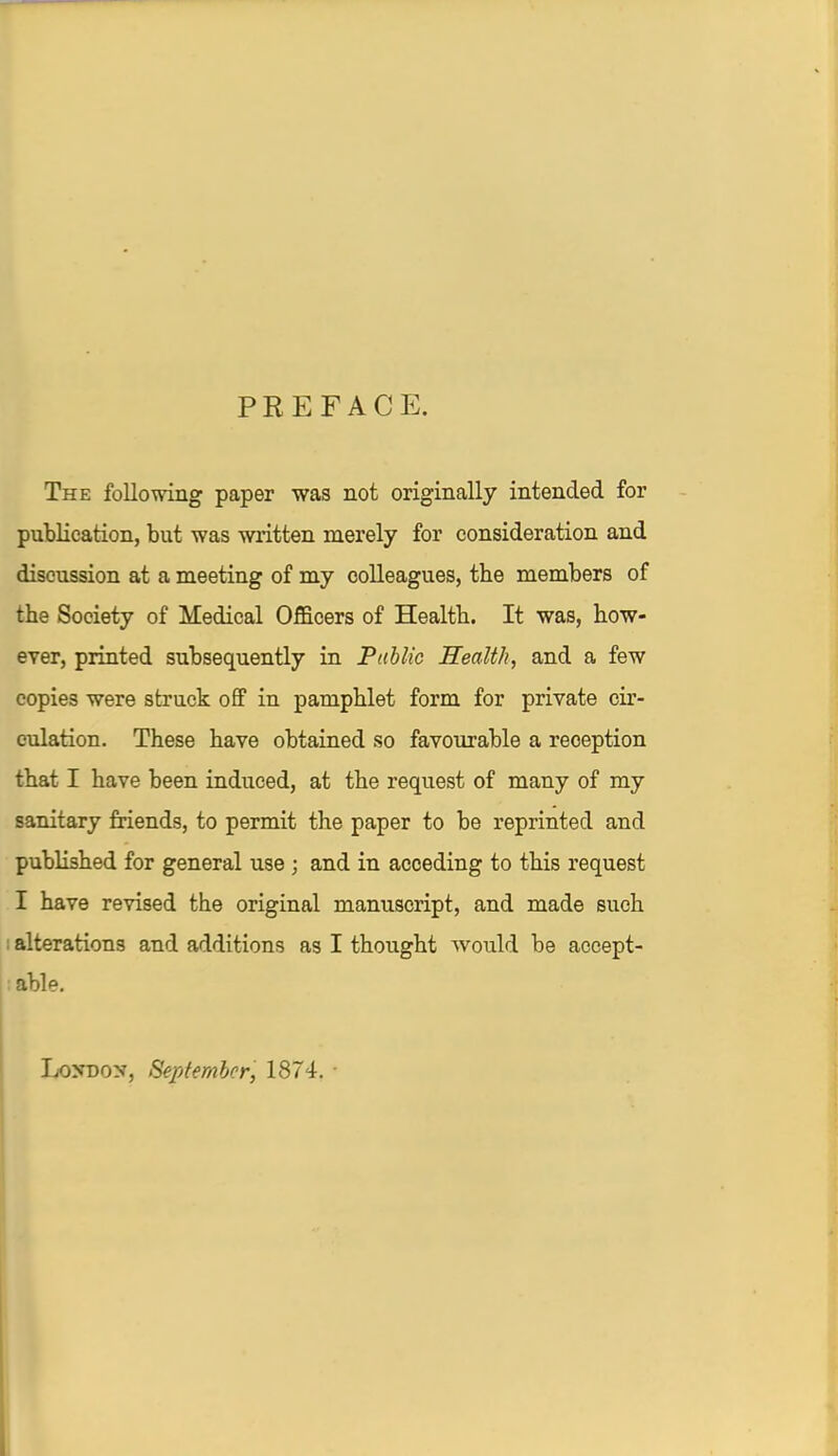 PREFACE. The following paper was not originally intended for publication, but was written merely for consideration and discussion at a meeting of my colleagues, the members of the Society of Medical Officers of Health. It was, how- ever, printed subsequently in Public Health, and a few copies were struck off in pamphlet form for private cir- culation. These have obtained so favourable a reception that I have been induced, at the request of many of my sanitary friends, to permit the paper to be reprinted and published for general use ; and in acceding to this request I have revised the original manuscript, and made such alterations and additions as I thought would be accept- able. Lo>-do>', September, 1874.