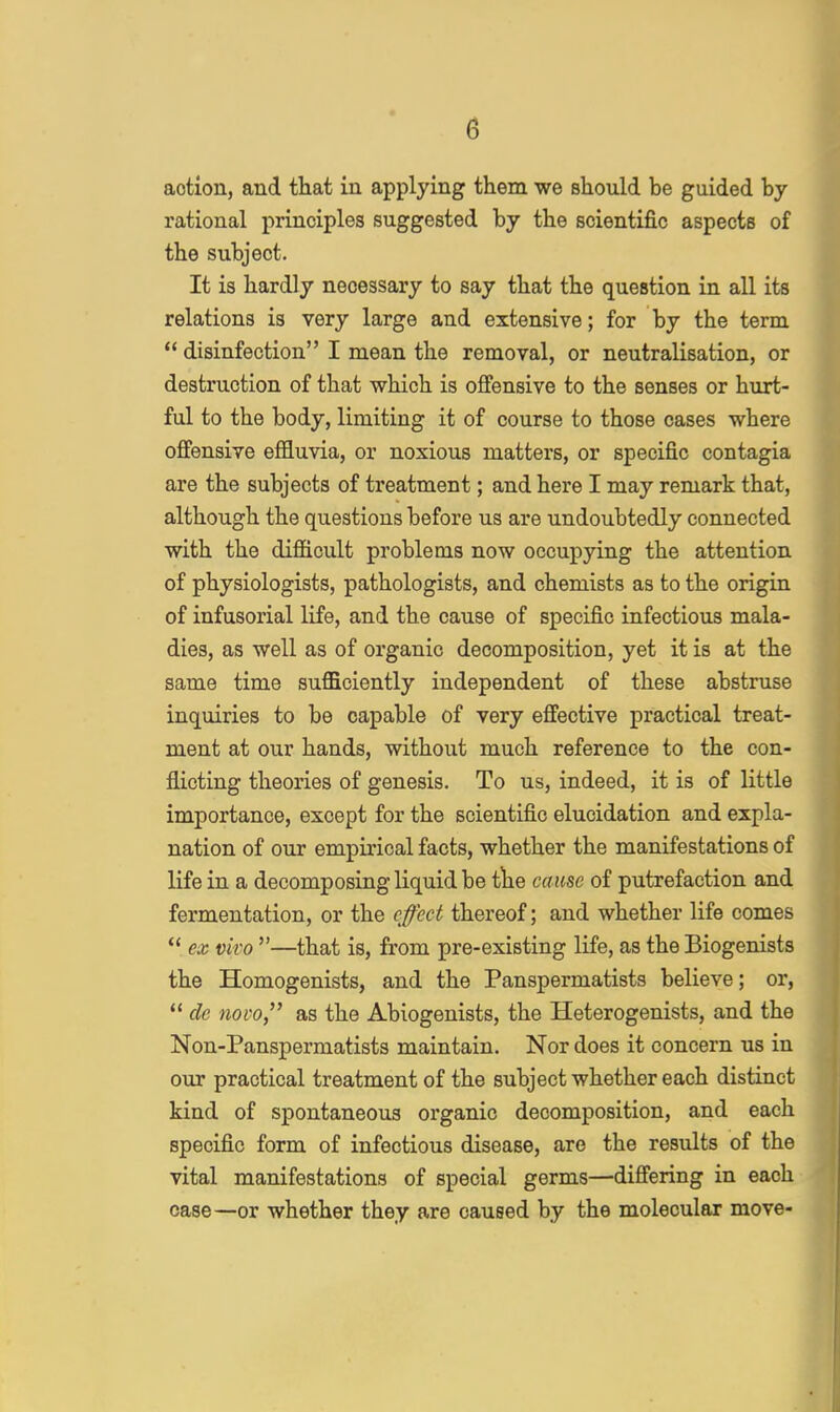 action, and that in applying them we should be guided by- rational principles suggested by the scientific aspects of the subject. It is hardly necessary to say that the question in all its relations is very large and extensive; for by the term  disinfection I mean the removal, or neutralisation, or destruction of that which is offensive to the senses or hurt- ful to the body, limiting it of course to those cases where offensive effluvia, or noxious matters, or specific contagia are the subjects of treatment; and here I may remark that, although the questions before us are undoubtedly connected with the difficult problems now occupying the attention of physiologists, pathologists, and chemists as to the origin of infusorial life, and the cause of specific infectious mala- dies, as well as of organic decomposition, yet it is at the same time sufficiently independent of these abstruse inquiries to be capable of very effective practical treat- ment at our hands, without much reference to the con- flicting theories of genesis. To us, indeed, it is of little importance, except for the scientific elucidation and expla- nation of our empirical facts, whether the manifestations of life in a decomposing liquid be the cause of putrefaction and fermentation, or the effect thereof; and whether life comes  ex vivo —that is, from pre-existing life, as the Biogenists the Homogenists, and the Panspermatists believe; or,  de novo as the Abiogenists, the Heterogenists, and the Non-Panspermatists maintain. Nor does it concern us in our practical treatment of the subject whether each distinct kind of spontaneous organic decomposition, and each specific form of infectious disease, are the results of the vital manifestations of special germs—differing in each case—or whether they are caused by the molecular move-