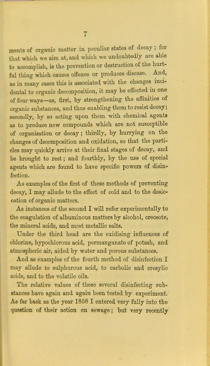inents of organic matter in peculiar states of decay ; for that which we aim at, and which we undoubtedly are able to accomplish, is the prevention or destruction of the hurt- ful thing which causes offence or produces disease. And, as in many cases this is associated with the changes inci- dental to organic decomposition, it may be effected in one of four ways—as, first, by strengthening the affinities of organic substances, and thus enabling them to resist decay; secondly, by so acting upon them with chemical agents as to produce new compounds which are not susceptible of organisation or decay; thirdly, by hurrying on the changes of decomposition and oxidation, so that the parti- cles may quickly arrive at their final stages of decay, and be brought to rest; and fourthly, by the use of special agents which are found to have specific powers of disin- fection. As examples of the first of these methods of preventing decay, I may allude to the effect of cold and to the desic- cation of organic matters. As instances of the second I will refer experimentally to the coagulation of albuminous matters by alcohol, creosote^ the mineral acids, and most metallic salts. Under the third head are the oxidising influences of chlorine, hypochlorous acid, permanganate of potash, and atmospheric air, aided by water and porous substances. And as examples of the fourth method of disinfection I may allude to sulphurous acid, to carbolic and cresylic acids, and to the volatile oils. The relative values of these several disinfecting sub- stances have again and again been tested by experiment. As far back as the year 1858 I entered very fully into the question of their action on sewage; but very recently