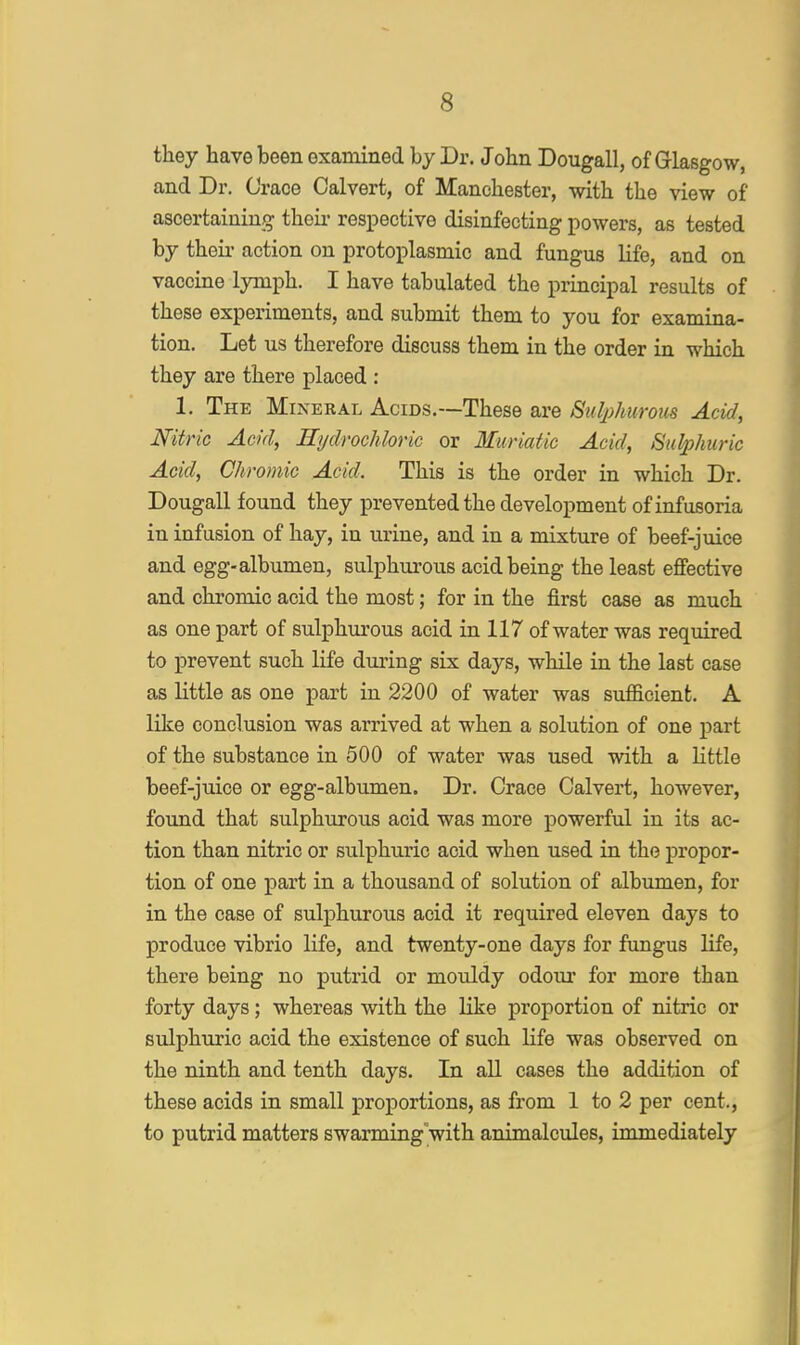 they have been examined by Dr. John Dougall, of Glasgow, and Dr. Crace Calvert, of Manchester, with the view of ascertaining their respective disinfecting powers, as tested by their action on protoplasmic and fungus life, and on vaccine lymph. I have tabulated the principal results of these experiments, and submit them to you for examina- tion. Let us therefore discuss them in the order in which they are there placed : 1. The Mineral Acids.—These are Sulphurous Acid, Nitric Acid, Hydrochloric or Muriatic Acid, Sulphuric Acid, Chromic Acid. This is the order in which Dr. Dougall found they prevented the development of infusoria in infusion of hay, in urine, and in a mixture of beef-juice and egg-albumen, sulphurous acid being the least effective and chromic acid the most; for in the first case as much as one part of sulphurous acid in 117 of water was required to prevent such life during six days, while in the last case as little as one part in 2200 of water was sufficient. A like conclusion was arrived at when a solution of one part of the substance in 500 of water was used with a little beef-juice or egg-albumen. Dr. Crace Calvert, however, found that sulphurous acid was more powerful in its ac- tion than nitric or sulphuric acid when used in the propor- tion of one part in a thousand of solution of albumen, for in the case of sulphurous acid it required eleven days to produce vibrio life, and twenty-one days for fungus life, there being no putrid or mouldy odour for more than forty days; whereas with the like proportion of nitric or sulphuric acid the existence of such life was observed on the ninth and tenth days. In all cases the addition of these acids in small proportions, as from 1 to 2 per cent., to putrid matters swarming with animalcules, immediately