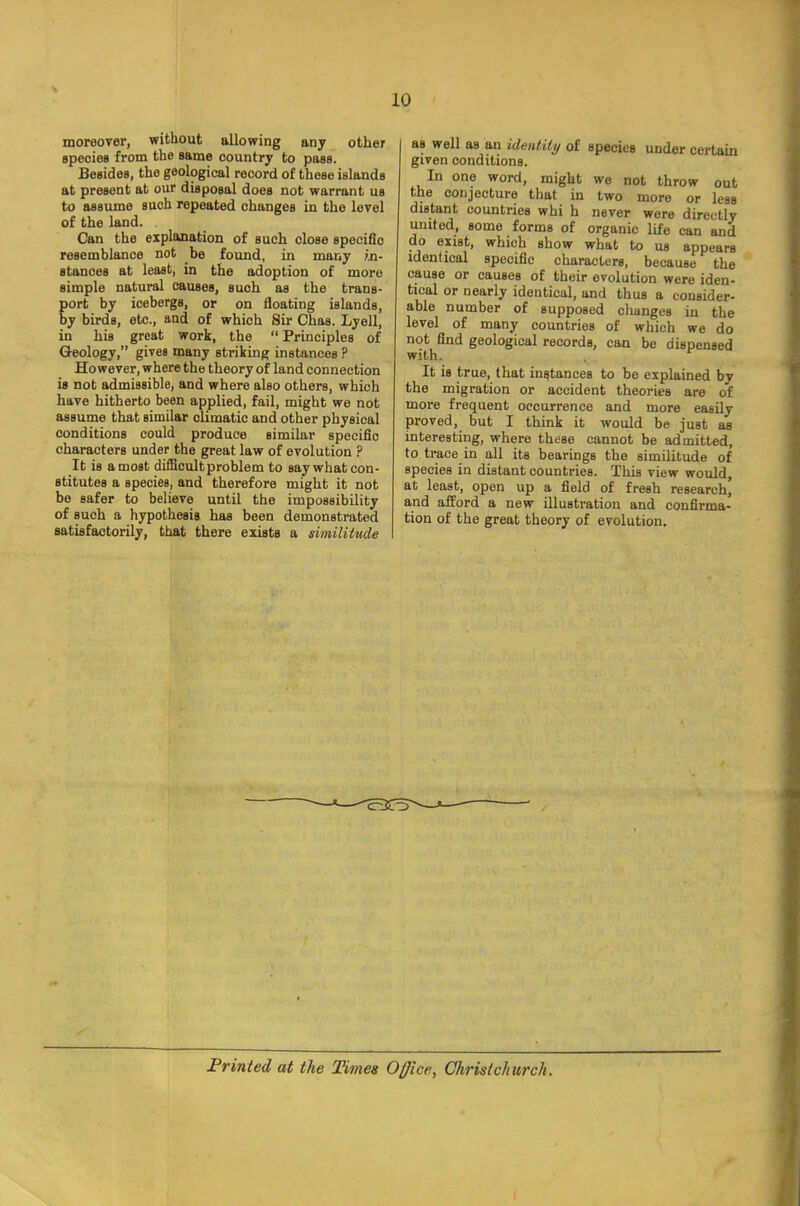 moreover, without allowing any other species from the same country to pass. Besides, the geological record of these islands at present at our disposal does not warrant us to assume such repeated changes in the level of the land. . Can the explanation of such close specific resemblance not be found, in many in- stances at least, in the adoption of more simple natural causes, such as the trans- port by icebergs, or on floating islands, by birds, etc., and of which Sir Chas. Lyell, in his great work, the  Principles of Geology, gives many striking instances ? However, where the theory of land connection is not admissible, and where also others, which have hitherto been applied, fail, might we not assume that similar olimatic and other physical conditions could produce similar specific characters under the great law of evolution ? It is a most difficult problem to say what con- stitutes a species, and therefore might it not be safer to believe until the impossibility of suoh a hypothesis has been demonstrated satisfactorily, that there exists a similitude as well as an identity of species under certain given conditions. In one word, might we not throw out the conjecture that in two more or less distant countries whi h never were directly united, some forms of organic life can and do exist, which show what to us appears identical specific characters, because the cause or causes of their evolution were iden- tical or nearly identical, and thus a consider- able number of supposed changes in the level of many countries of which we do not find geological records, can be dispensed with. It is true, that instances to be explained by the migration or accident theories are of more frequent occurrence and more easily proved, but I think it would be just as interesting, where these cannot be admitted, to trace in all its bearings the similitude of species in distant countries. This view would, at least, open up a field of fresh research, and afford a new illustration and confirma- tion of the great theory of evolution. Printed at the Times Office, Ghristchurcli.
