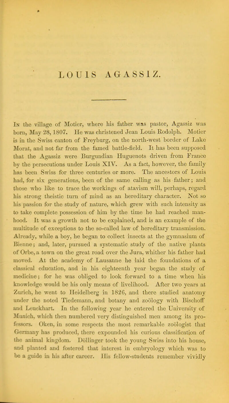 LOUIS AGASSI Z. In the village of Motier, where his father was pastor, Agassiz was boru, May 28,1807. He was christened Jean Louis Rodolph. Motier is in the Swiss canton of Freyburg, on the north-west border of Lake Morat, and not far from the famed battle-field. It has been supposed that the Agassiz were Burgimdian Huguenots driven from France by the persecutions under Louis XIV. As a fact, however, the family has been Swiss for three centuries or more. The ancestors of Louis had, for six generations, been of the same calling as his father; and those who like to trace the workings of atavism will, perhaps, regard his strong theistic turn of mind as an hereditary character. Not so his passion for the study of nature, which grew with such intensity as to take complete possession of him by the time he had reached man- hood. It was a growth not to be explained, and is an example of the multitude of exceptions to the so-called law of hereditary transmission. Already, while a boy, he began to collect insects at the gymnasium of Bienne; and, later, pursued a systematic study of the native j)lants of Orbe, a town on the great road over the Jura, whither his father had moved. At the academy of Lausanne he laid the foundations of a classical education, and in his eighteenth year began the study of medicine; for he was obliged to look forward to a time when his knowledge would be his only means of livelihood. After two years at Zurich, he went to Heidelberg in 1826, and there studied anatomy under the noted Tiedemann, and botany and zoology with BiscliofF and Leuckhart. In the following year he entered the University of Munich, which then numbered very distinguished men among its pro- fessors. Oken, in some respects the most remarkable zoologist that Germany has produced, there expounded his curious classification of the animal kingdom. Dbllinger took the young Swiss into his house, and planted and fostered that interest in embryology which was to be a guide in his after career. His fellow-students remember vividly