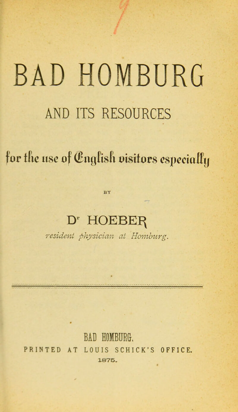 BAD HOMBURG AND ITS RESOURCES for tfic use of ©ngfisfi oisitors cspcciofl'y BY D' HOEBEI^ resident physician at Hamburg. BAD HOMBUR&. PRINTED AT LOUIS SCHICK'S OFFICE. 1875.