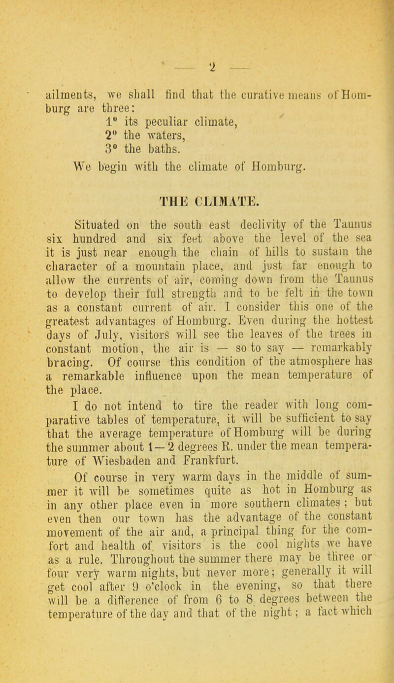 • — 'i — ailments, we shall find that tlie curative means ofHom- burg are throe: 1 its peculiar climate, 2 the waters, 3° the baths. We begin with the climate of Homburg. THE CLIMATE. Situated on the south east declivity of the Taunus six hundred and six feet above the level of the sea it is just near enough the chain of hills to sustain the character of a mountain place, and just far enough to allow the currents of air, coming down from the Taunus to develop their full strengtli and to be felt in the town as a constant current of air. I consider this one of the greatest advantages of Homburg. Even during the hottest days of July, visitors will see the leaves of the trees in constant motion, the air is — so to say — remarkably bracing. Of course this condition of the atmosphere has a remarkable influence upon the mean temperature of the place. I do not intend to tire the reader with long com- parative tables of temperature, it will be sufficient to say that the average temperature ofHombnrg will be during the summer about 1 — 2 degrees R. under the mean tempera- ture of Wiesbaden and Frankfurt. Of course in very warm days in the middle of sum- mer it will be sometimes quite as hot in Homburg as in any other place even in more southern climates ; but even then our town has the advantage of the constant movement of the air and, a principal thing for the com- fort and health of. visitors is the cool nights we have as a rule. Throughout the summer there may be three or four very warm nights, but never more; generally it will get cool after 9 o'clock in the evening, so that there will be a difference of from 6 to 8 degrees between the temperature of the day and that of the night; a fact which