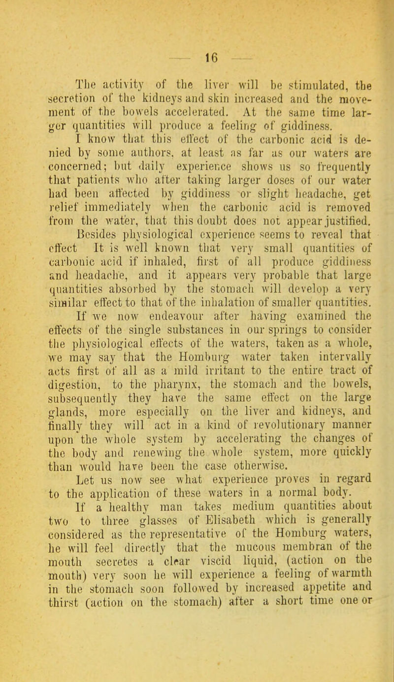 The activity of the liver will be stimulated, the secretion of the kidneys and skin increased and the move- ment of the bowels accelerated. At the same time lar- ger quantities will produce a feeling of giddiness. I know that this elfect of the carbonic acid is de- nied by some authors, at least ns far as our waters are concerned; but daily experience shows us so frequently that patients who after taking larger doses of our water had been affected by giddiness or slight headache, get relief immediately wiien the carbonic acid is removed from the water, that this doubt does not appear justified. Besides physiological experience seems to reveal that effect It is well known that very small quantities of carbonic acid if inhaled, first of all produce giddiness and headache, and it appears very probable that large quantities absorbed by the stomach will develop a very similar effect to that of the inhalation of smaller quantities. If we now endeavour after having examined the effects of the single substances in our springs to consider the physiological effects of the waters, taken as a w^hole, we may say that the Hombui-g water taken intervally acts first of all as a mild irritant to the entire tract of digestion, to the pharynx, the stomach and the bowels, subsequently they have the same effect on the large glands, more especially on the liver and kidneys, and finally they will act in a kind of revolutionary manner upon the whole system by accelerating the changes of the body and renewing the whole system, more quickly than would have been the case otherwise. Let us now see what experience proves in regard to the application of these waters in a normal body. If a healthy man takes medium quantities about two to three glasses of Elisabeth which is generally considered as the representative of the Homburg waters, he will feel directly that the mucous membran of the mouth secretes a clear viscid liquid, (action on the mouth) very soon he will experience a feeling of warmth in the stomach soon followed by increased appetite and thirst (action on the stomach) after a short time one or