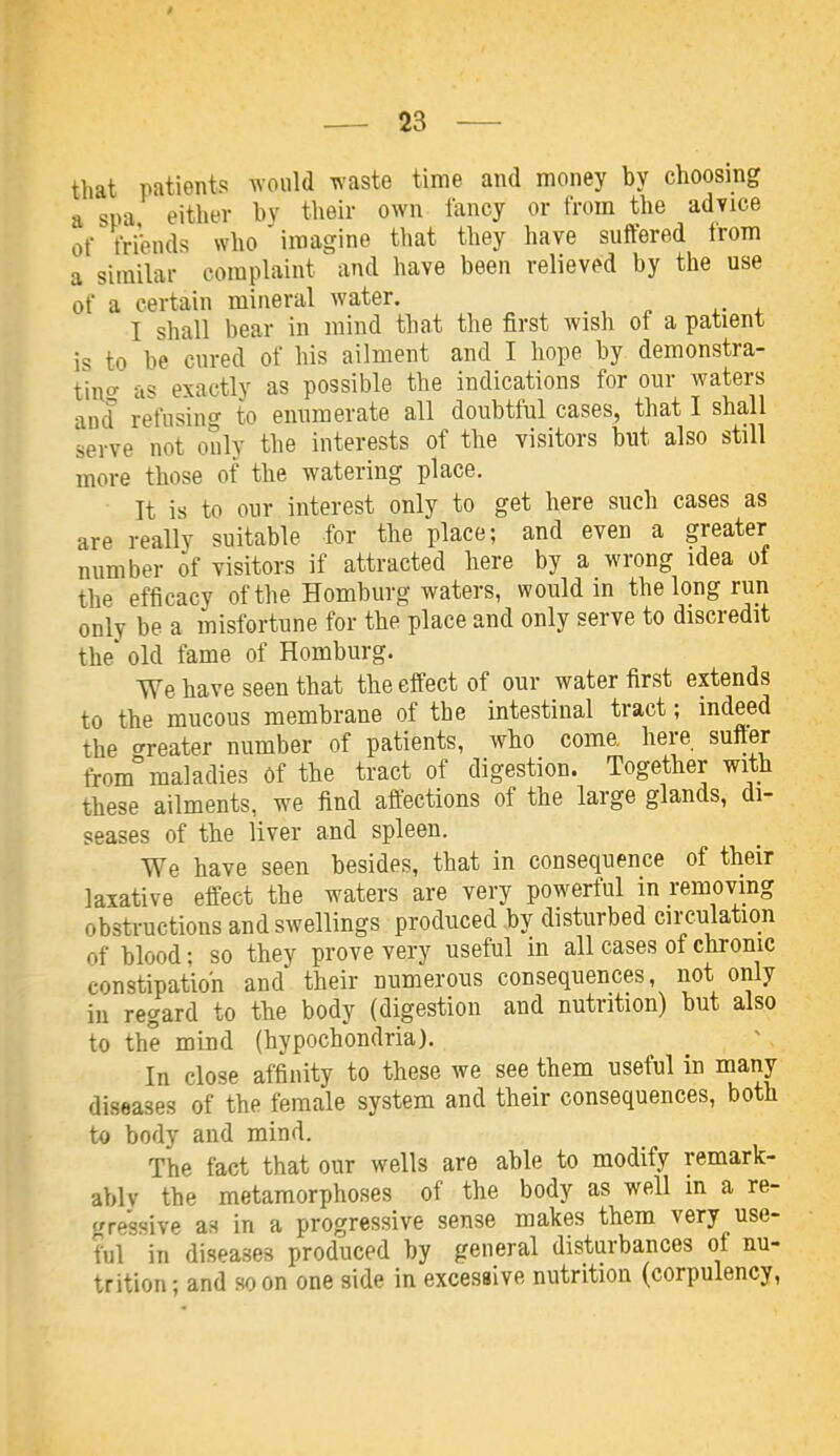 that patients would iv'aste time and money by choosing a spa either by tlieir own fancy or from the adyice of friVnds who imagine that they have suffered from a similar complaint and have been relieved by the use of a certain mineral water. I shall bear in mind that the first wish of a patient is to be cured of his ailment and I hope by demonstra- ting^ as exactly as possible the indications for our waters and refusing to enumerate all doubtful cases, that I shall serve not only the interests of the visitors but also still more those of the watering place. It is to our interest only to get here such cases as are really suitable for the place; and even a greater number of visitors if attracted here by a wrong idea oi the efficacy of the Homburg waters, would in the long run only be a misfortune for the place and only serve to discredit the' old fame of Homburg. We have seen that the effect of our water first extends to the mucous membrane of the intestinal tract; indeed the c^reater number of patients, who come, here suffer from maladies Of the tract of digestion. Together with these ailments, we find affections of the large glands, di- seases of the liver and spleen. We have seen besides, that in consequence of their laxative effect the waters are very powerful in removing obstructions and swellings produced by disturbed circulation of blood; so they prove very useful in all cases of chronic constipation and their numerous consequences, not only in regard to the body (digestion and nutrition) but also to the mind (hypochondria). In close affinity to these we see them useful in many diseases of the female system and their consequences, both to body and mind. The fact that our wells are able to modify remark- ablv the metamorphoses of the body as well in a re- trressive as in a progressive sense makes them very use- ful in diseases produced by general disturbances of nu- trition; and soon one side in excessive nutrition (corpulency,