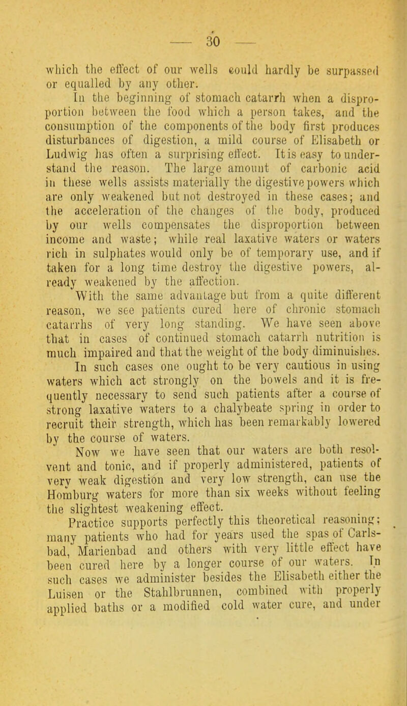 which the effect of our wells eould hardly be surpassed or equalled by any other. Ill the beginning of stomach catarrh when a dispro- portion between the food which a person takes, and the consumption of the components of the body first produces disturbances of digestion, a mild course of Elisabeth or Ludwig has often a surprising eli'ect. It is easy to under- stand the reason. The large amount of carbonic acid ill these wells assists materially the digestive powers which are only weakened but not destroyed in these cases; and the acceleration of tlie changes of tlie body, produced by our wells compensates the disproportion between income and waste; while real laxative waters or waters rich in sulphates would only be of temporary use, and if taken for a long time destroy the digestive powers, al- ready weakened by the affection. With the same advauLage but Irom a quite different reason, we see patients cured here of chronic stomach catarrhs of very long standing. We have seen above that in cases of continued stomach catarrh nutrition is much impaired and that the weight of the body diminuishes. In such cases one ought to be very cautious in using waters which act strongly on the bowels and it is fre- quently necessary to send such patients after a course of strong laxative waters to a chalybeate spring in order to recruit their strength, which has been remarkably lowered by the course of waters. Now we have seen that our waters are both resol- vent and tonic, and if properly administered, patients of very weak digestion and very low strength, can use the Homburg waters for more than six weeks without feeling the slightest weakening effect. Practice supports perfectly this theoretical reasoning; many patients who had for years used the spas of Carls- bad, Marienbad and others with very little effect have been cured here by a longer course of our waters. In such cases we administer besides the Elisabeth either the Luisen or the Stahlbrunnen, combined with properly applied baths or a modified cold water cure, and under