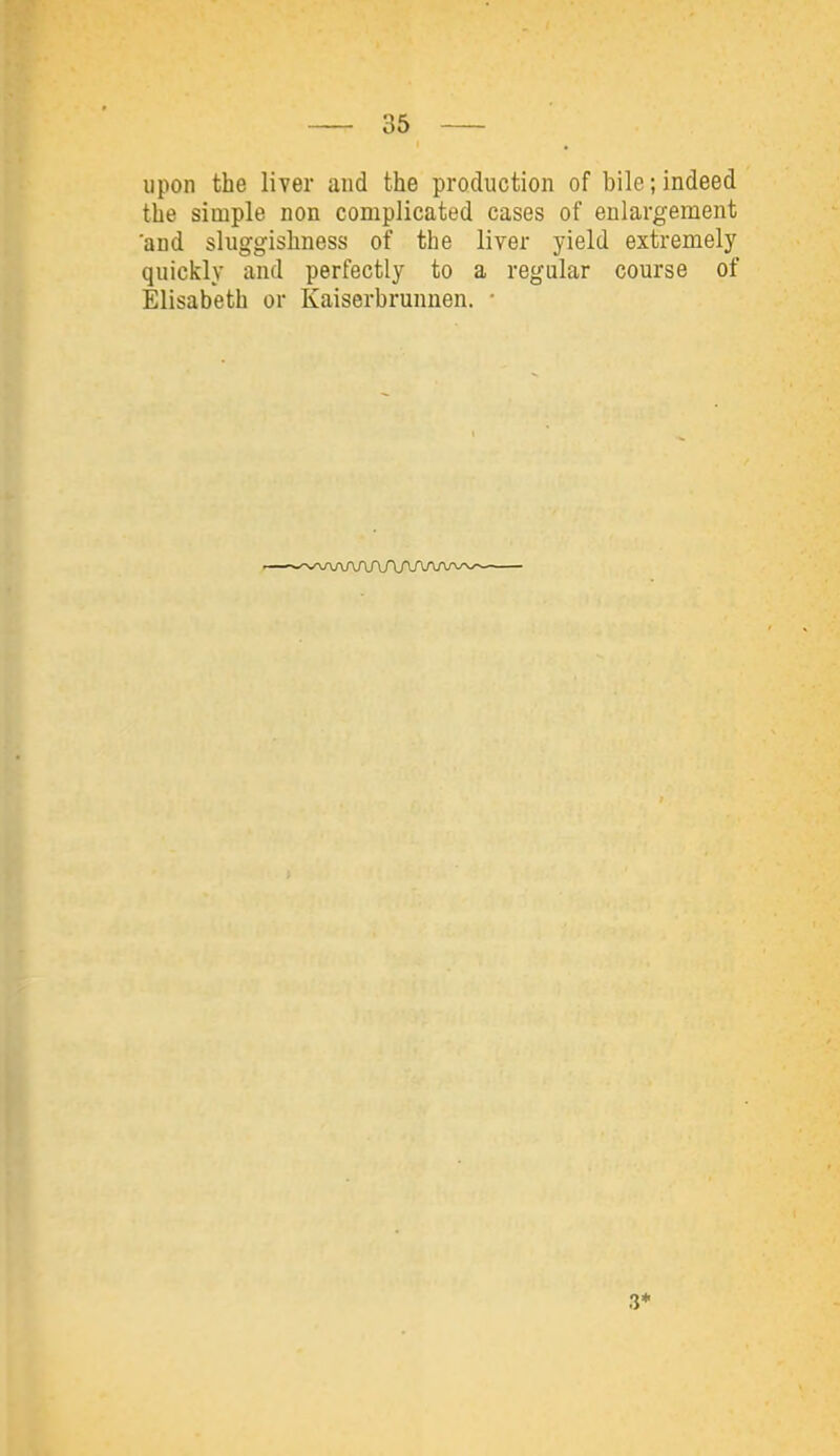 upon the liver and the production of bile;indeed the simple non complicated cases of enlargement and sluggishness of the liver yield extremely quickly and perfectly to a regular course of Elisabeth or Kaiserbrunnen. •