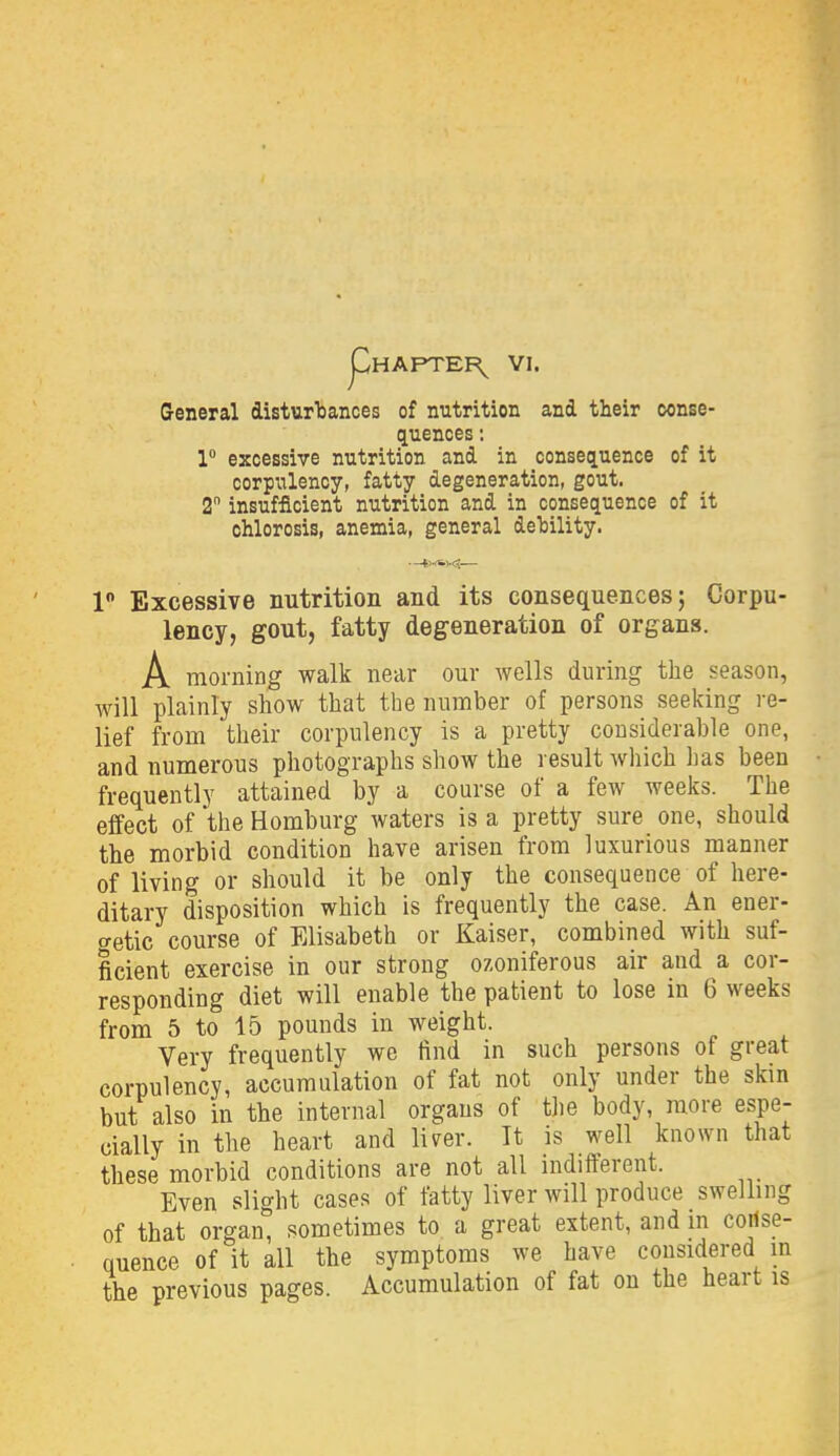 General disturTjances of nutrition and their oonse- quences: 1 excessive nutrition and in consequence of it corpulency, fatty degeneration, gout. 2 insufficient nutrition and in consequence of it chlorosis, anemia, general dehility. 1 Excessive nutrition and its consequences; Corpu- lency, gout, fatty degeneration of organs. A morning walk near our wells during the season, will plainly show that the number of persons seeking re- lief from their corpulency is a pretty considerable one, and numerous photographs show the result which has been frequently attained by a course of a few weeks. The effect of the Homburg waters is a pretty sure one, should the morbid condition have arisen from luxurious manner of living or should it be only the consequence of here- ditary disposition which is frequently the case. An ener- getic course of Elisabeth or Kaiser, combined with suf- ficient exercise in our strong ozoniferous air and a cor- responding diet will enable the patient to lose in 6 weeks from 5 to 15 pounds in weight. Very frequently we find in such persons of great corpulency, accumulation of fat not only under the skin but also in the internal organs of the body, more espe- cially in the heart and liver. It is well known that these morbid conditions are not all indifferent. Even slight cases of fatty liver will produce swelling of that organ, sometimes to a great extent, and in coilse- quence of it all the symptoms we have considered m the previous pages. Accumulation of fat on the heart is