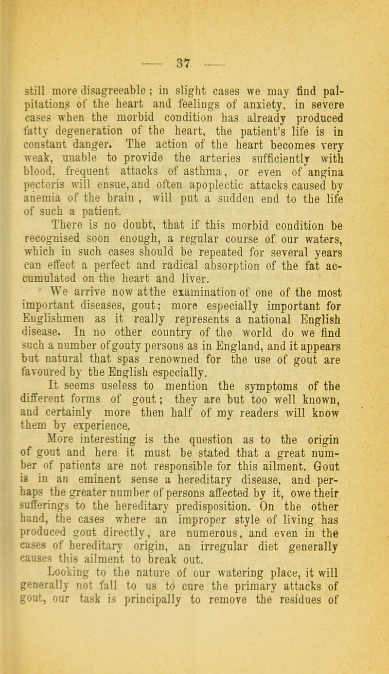 still more disagreeable; in slight cases we may find pal- pitations of the heart and feelings of anxiety, in severe cases when the morbid condition has already produced fatty degeneration of the heart, the patient's life is in constant danger. The action of the heart becomes very weak, unable to provide the arteries sufficiently with blood, frequent attacks of asthma, or even of angina pectoris will ensue, and often apoplectic attacks caused by anemia of the brain , will put a sudden end to the life of such a patient. There is no doubt, that if this morbid condition be recognised soon enough, a regular course of our waters, which in such cases should be repeated for several years cau effect a perfect and radical absorption of the fat ac- cumulated on the heart and liver. We arrive now at the examination of one of the most important diseases, gout; more especially important for Englishmen as it really represents a national English disease. In no other country of the world do we find such a number of gouty persons as in England, and it appears but natural that spas renowned for the use of gout are favoured by the English especially. It seems useless to mention the symptoms of the different forms of gout; they are but too well known, and certainly more then half of my readers will know them by experience. More interesting is the question as to the origin of gout and here it must be stated that a great num- ber of patients are not responsible for this ailment. Gout is in an eminent sense a hereditary disease, and per- haps the greater number of persons affected by it, owe their sufferings to the hereditary predisposition. On the other hand, the cases where an improper style of living has produced gout directly, are numerous, and even in the cases of hereditary origin, an irregular diet generally causes this ailment to break out. Looliing to the nature of our watering place, it will generally not fall to us to cure the primary attacks of gout, our task is principally to remove the residues of