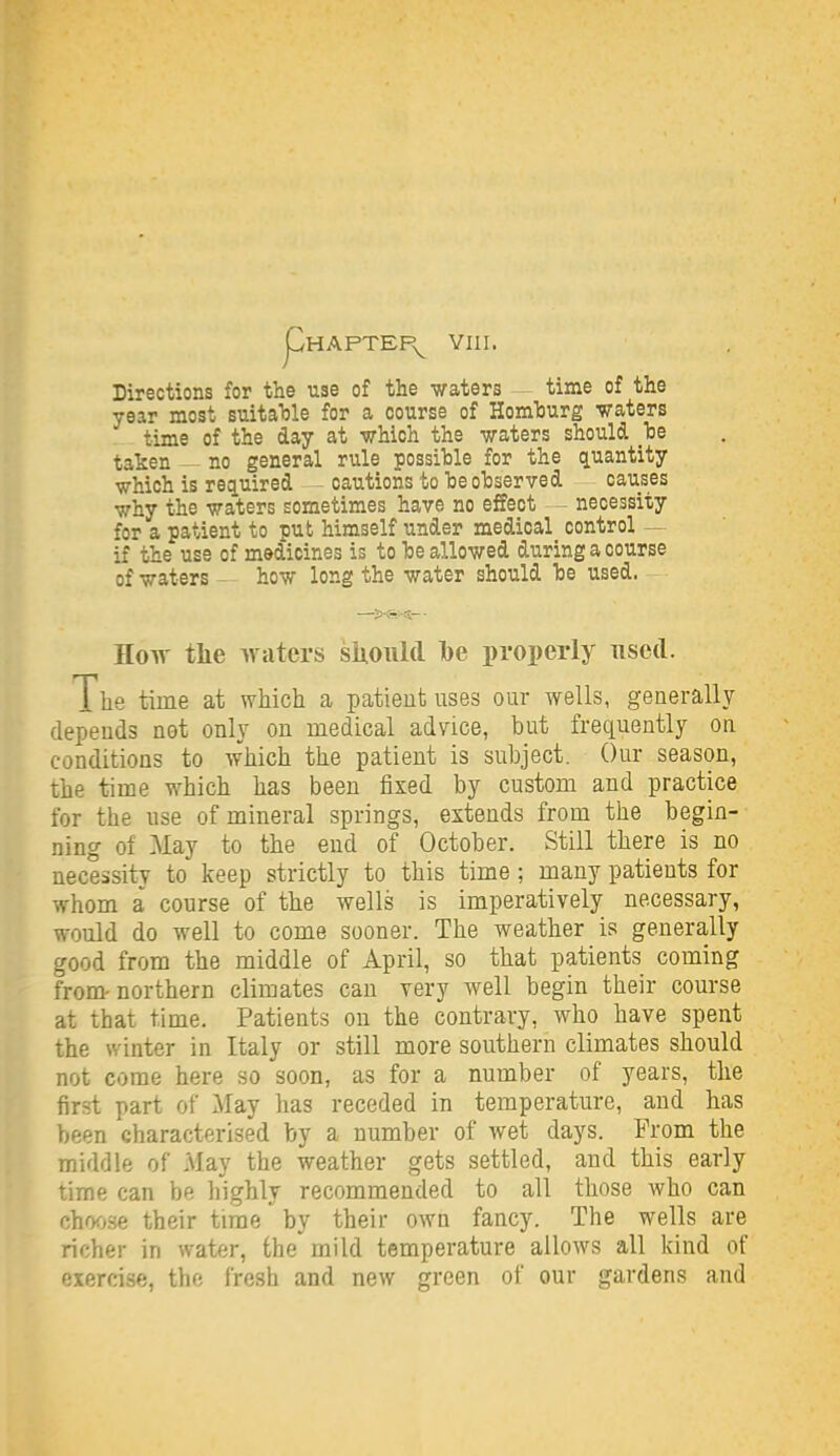 Directions for the use of the waters — time of the year most suitaTjle for a course of HomTjurg waters time of the day at which the waters should _'be taken — no general rule possible for the quantity which is required - - cautions to he oTjserved causes why the waters sometimes have no effect necessity for a patient to pub himself under medical control — if the use of medicines is to be allowed during a course of waters - how long the water should be used. How tlie waters siioiild Ibe properly used. The time at which a patient uses our wells, generally depends not only on medical advice, but frequently on conditions to which the patient is subject. Our season, the time which has been fixed by custom and practice for the use of mineral springs, extends from the begin- ning of May to the end of October. Still there is no necessity to keep strictly to this time; many patients for whom a course of the wells is imperatively necessary, would do well to come sooner. The weather is generally good from the middle of April, so that patients coming from-northern climates can very well begin their course at that time. Patients on the contrary, who have spent the winter in Italy or still more southern climates should not come here so soon, as for a number of years, the first part of May has receded in temperature, and has been characterised by a number of wet days. From the middle of May the weather gets settled, and this early time can be highly recommended to all those who can choose their time by their own fancy. The wells are richer in water, the mild temperature allows all kind of oirrcise, ihc fresh and new green of our gardens and