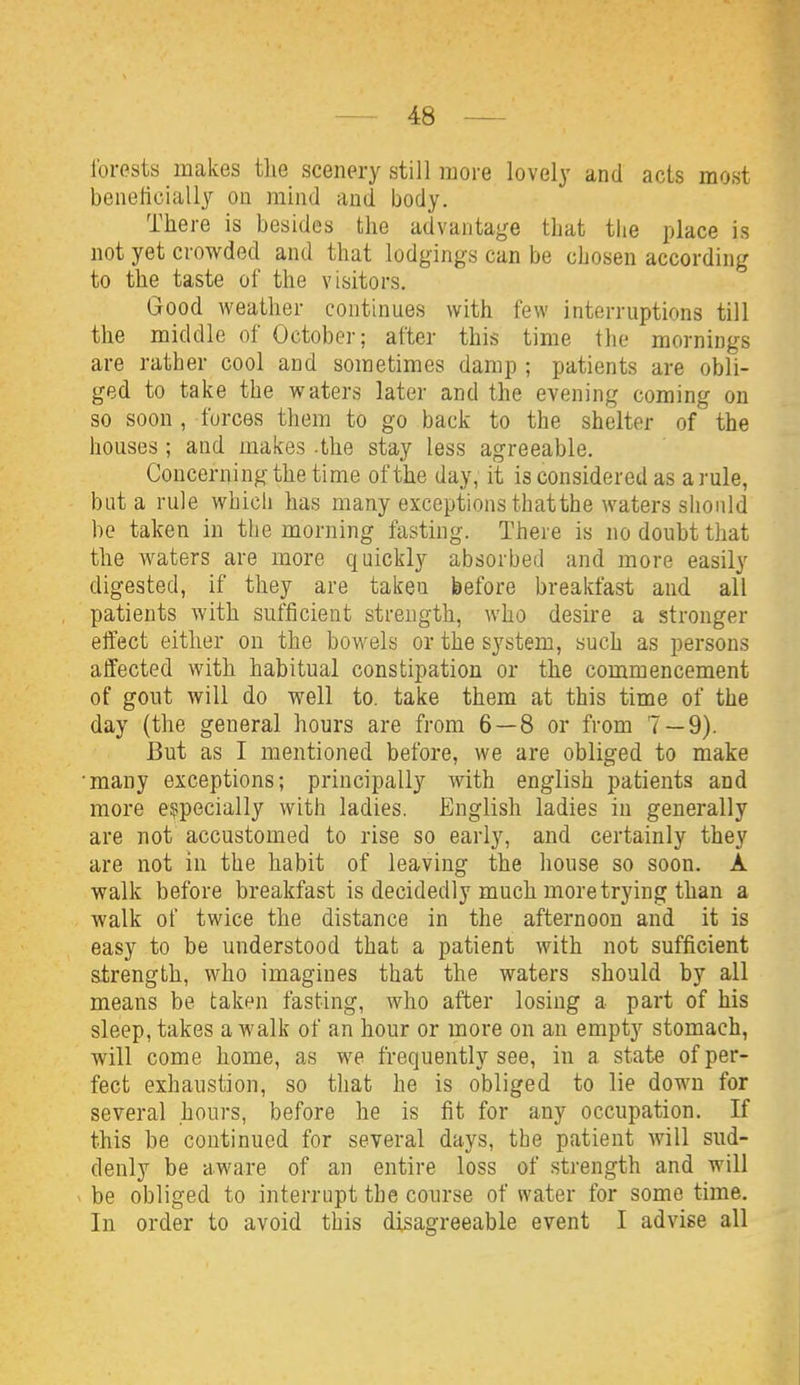 I'orests makes the scenei-y still more lovely and acts most beneticially on mind and body. There is besides the advantage that tiie place is not yet crowded and that lodgings can be chosen according to the taste of the visitors. Good weather continues with few interruptions till the middle of October; after this time the mornings are rather cool and sometimes damp ; patients are obli- ged to take the waters later and the evening coming on so soon, forces them to go back to the shelter of the houses ; and makes -the stay less agreeable. Concerning the time of the day, it is considered as a rule, but a rule which has many exceptions thatthe waters should be taken in the morning fasting. There is no doubt that the waters are more quickly absorbed and more easily digested, if they are taken before breakfast and all patients with sufficient strength, who desire a stronger effect either on the bowels or the system, such as persons affected with habitual constipation or the commencement of gout will do well to. take them at this time of the day (the general hours are from 6—8 or from 7 — 9). But as I mentioned before, we are obliged to make ■many exceptions; principally with english patients and more especially with ladies. English ladies in generally are not accustomed to rise so early, and certainly they are not in the habit of leaving the house so soon. A walk before breakfast is decidedly much more trying than a walk of twice the distance in the afternoon and it is easy to be understood that a patient with not sufficient strength, who imagines that the waters should by all means be taken fasting, who after losing a part of his sleep, takes a walk of an hour or more on an empty stomach, will come home, as we frequently see, in a state of per- fect exhaustion, so that he is obliged to lie down for several hours, before he is fit for any occupation. If this be continued for several days, the patient will sud- denly be aware of an entire loss of strength and will ^ be obliged to interrupt the course of water for some time. In order to avoid this disagreeable event I advise all