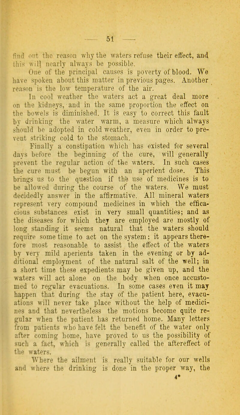 find out tho reason wliytbe waters refuse their effect, and this will nearly always be possible. One of the principal causes is poverty of blood. We have spoken about this matter in previous pages. Another reason is the low temperature of the air. In cool weather the waters act a great deal more on the kidneys, and in the same proportion the effect on the bowels is diminished. It is easy to correct this fault by drinking the water warm, a measure which always should be adopted in cold weather, even in order to pre- vent striking cold to the stomach. Finally a constipation which has existed for several days before the beginning of the cure, will generally prevent the regular action of the waters. In such cases the cure must be begun with an aperient dose. This brings us to the question if the use of medicines is to be allowed during the course of the waters. We must decidedly answer in the affirmative. All mineral waters represent very compound medicines in which the effica- cious substances exist in very small quantities; and as the diseases for which they are employed are mostly of long standing it seems natural that the waters should require some time to act on the system; it appears there- fore most reasonable to assist the effect of the waters by very mild aperients taken in the evening or by ad- ditional employment of the natural salt of the well; in a short time these expedients may be given up, and the waters will act alone on the body when once accusto- med to regular evacuations. In some cases even it may happen that during the stay of the patient here, evacu- ations will never take place without the help of medici- nes and that nevertheless the motions become quite re- gular when the patient has returned home. Many letters from patients who have felt the benefit of the water only after coming home, have proved to us the possibility of such a fact, which is generally called the aftereffect of the waters. Where the ailment is really suitable for our wells and where the drinking is done in the proper way, the A*