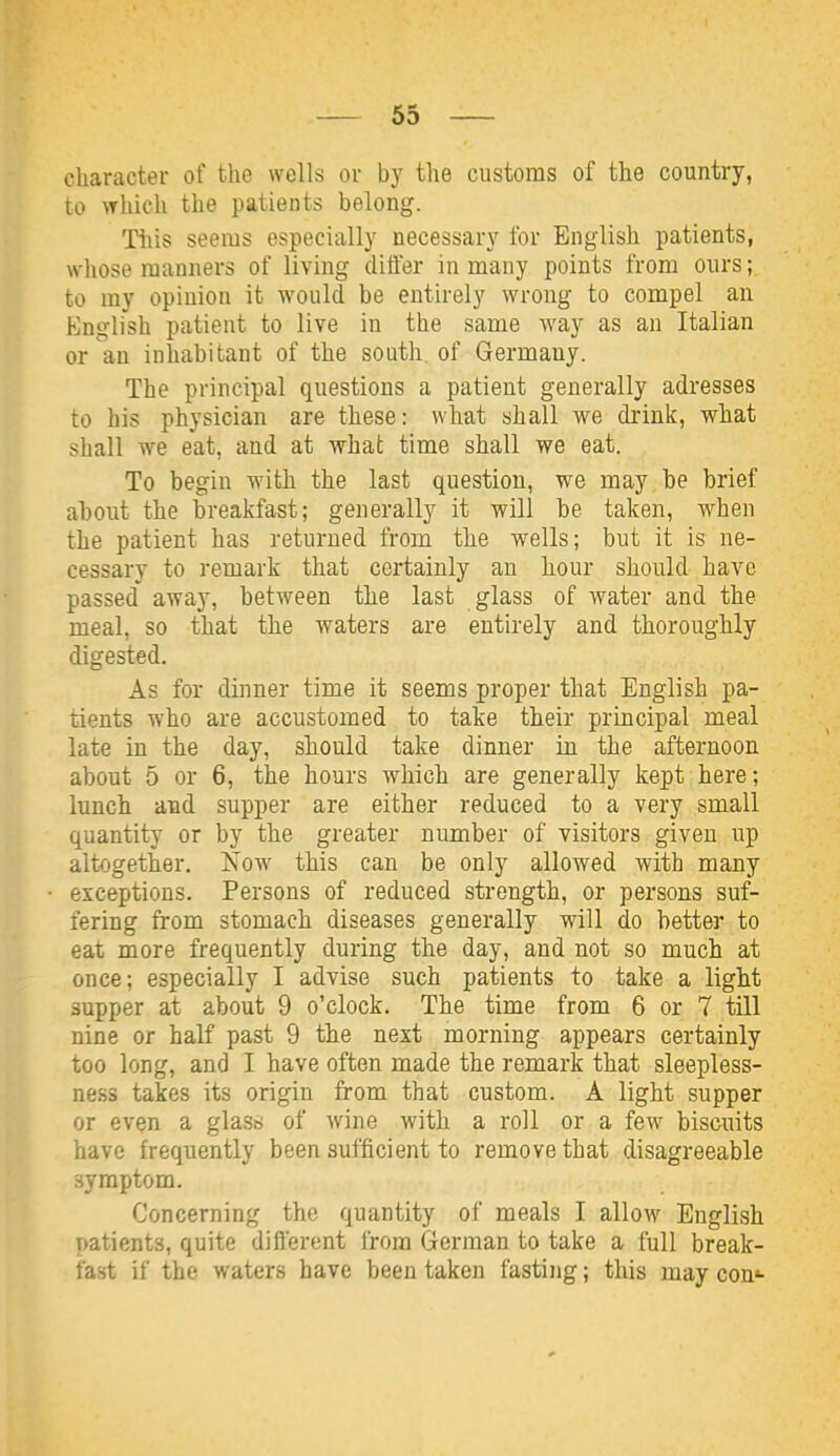 character of the wells or by the customs of the country, to which the patients belong. This seems especially necessary for English patients, whose manners of living differ in many points from ours; to my opinion it would be entirely wrong to compel an English patient to live in the same Avay as an Italian or an inhabitant of the south, of Germany. The principal questions a patient generally adresses to his physician are these: what shall we drink, what shall we eat, and at what time shall we eat. To begin with the last question, we may be brief about the breakfast; generally it will be taken, when the patient has returned from the wells; but it is ne- cessary to remark that certainly an hour should have passed away, between the last glass of water and the meal, so that the waters are entirely and thoroughly digested. As for dinner time it seems proper that English pa- tients who are accustomed to take their principal meal late in the day, should take dinner in the afternoon about 5 or 6, the hours which are generally kept here; lunch and supper are either reduced to a very small quantity or by the greater number of visitors given up altogether. Now this can be only allowed with many exceptions. Persons of reduced strength, or persons suf- fering from stomach diseases generally will do better to eat more frequently during the day, and not so much at once; especially I advise such patients to take a light supper at about 9 o'clock. The time from 6 or 7 till nine or half past 9 the next morning appears certainly too long, and I have often made the remark that sleepless- ness takes its origin from that custom. A light supper or even a glass of wine with a roll or a few biscuits have frequently been sufficient to remove that disagreeable .symptom. Concerning the quantity of meals I allow English patients, quite different from German to take a full break- fast if the waters have been taken fasting; this may con*-