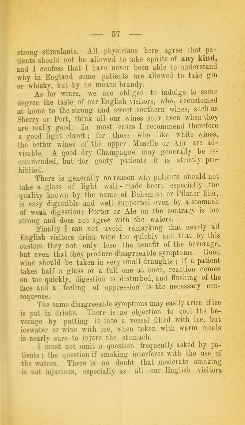 strong stimulants. All physicians here agree that pa- tients should not be allowed to take spirits of any kind, and I confess that I have never been able to understand why in England some patients are allowed to take gin or whiskv, but by no means brandy. As for wines, we are obliged to indulge to some degree the taste of our English visitors, who, accustomed at°home to the strong and sweet southern wines, such as Sherry or Port, think all our wines sour even when they are really good. In most cases I .recommend therefore a good light claret; for those who like white wines, the° better wines of the upper Moselle or Ahr are ad- visable. A good dry Champagne may generally be re- commended, but -for gouty patients it is strictly pro- hibited. There is generally no reason why patients should not take a glass of light well-made beer; especially the quality known by the name of Bohemian or Pilsner Bier, is easy digestible and well supported even by a stomach of weak digestion; Porter or Ale on the contrary is too strong and does not agree with the waters. Finally I can not avoid remarking that nearly all English visitors drink wine too quickly and that by this custom they not only lose the benefit of the beverage, but even that they produce disagreeable symptoms. Good wine should be taken in very small draughts ; if a patient takes half a glass or a full one at once, reaction comes on too quickly, digestion is disturbed, and flushing of the face and a feeling of oppression is the necessary con- sequence. The same disagreeable symptoms may easily arise if ice is put in drinks. There is no objection to cool the be- verage by putting it into a vessel filled with ice, but icewater or wine with ice, when taken with warm meals is nearly sure to injure the stomach. I must not omit a question frequently asked by pa- tients ; the question if smoking interferes with the use of the waters. There is no doubt that moderate smoking is not injurious, especially as all our English visitors